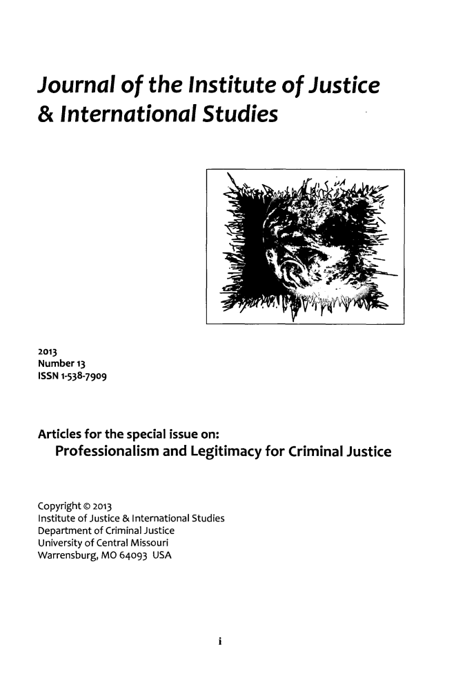 handle is hein.journals/jijis13 and id is 1 raw text is: Journal of the Institute of Justice
& International Studies

2013
Number 13
ISSN 1-538-7909
Articles for the special issue on:
Professionalism and Legitimacy for Criminal Justice
Copyright Q 2013
Institute of Justice & International Studies
Department of Criminal Justice
University of Central Missouri
Warrensburg, MO 64093 USA

i

V          Ar.. -

I


