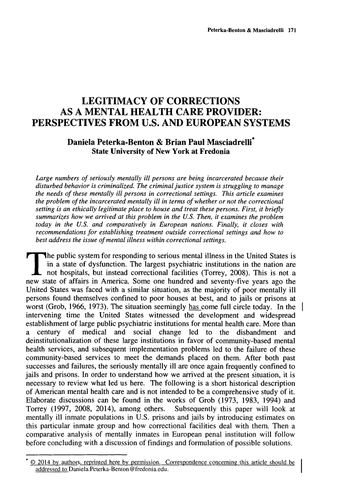 handle is hein.journals/jijis13 and id is 183 raw text is: Peterka-Benton & Masciadrelli 171

LEGITIMACY OF CORRECTIONS
AS A MENTAL HEALTH CARE PROVIDER:
PERSPECTIVES FROM U.S. AND EUROPEAN SYSTEMS
Daniela Peterka-Benton & Brian Paul Masciadrelli*
State University of New York at Fredonia
Large numbers of seriously mentally ill persons are being incarcerated because their
disturbed behavior is criminalized. The criminal justice system is struggling to manage
the needs of these mentally ill persons in correctional settings. This article examines
the problem of the incarcerated mentally ill in terms of whether or not the correctional
setting is an ethically legitimate place to house and treat these persons. First, it briefly
summarizes how we arrived at this problem in the U.S. Then, it examines the problem
today in the U.S. and comparatively in European nations. Finally, it closes with
recommendations for establishing treatment outside correctional settings and how to
best address the issue of mental illness within correctional settings.
The public system for responding to serious mental illness in the United States is
in a state of dysfunction. The largest psychiatric institutions in the nation are
not hospitals, but instead correctional facilities (Torrey, 2008). This is not a
new state of affairs in America. Some one hundred and seventy-five years ago the
United States was faced with a similar situation, as the majority of poor mentally ill
persons found themselves confined to poor houses at best, and to jails or prisons at
worst (Grob, 1966, 1973). The situation seemingly has come full circle today. In the
intervening time the United States witnessed the development and widespread
establishment of large public psychiatric institutions for mental health care. More than
a century of medical and social change led to the disbandment and
deinstitutionalization of these large institutions in favor of community-based mental
health services, and subsequent implementation problems led to the failure of these
community-based services to meet the demands placed on them. After both past
successes and failures, the seriously mentally ill are once again frequently confined to
jails and prisons. In order to understand how we arrived at the present situation, it is
necessary to review what led us here. The following is a short historical description
of American mental health care and is not intended to be a comprehensive study of it.
Elaborate discussions can be found in the works of Grob (1973, 1983, 1994) and
Torrey (1997, 2008, 2014), among others.  Subsequently this paper will look at
mentally ill inmate populations in U.S. prisons and jails by introducing estimates on
this particular inmate group and how correctional facilities deal with them. Then a
comparative analysis of mentally inmates in European penal institution will follow
before concluding with a discussion of findings and formulation of possible solutions.
@ 2014 by authors. reprinted here by permission. Correspondence concemine this article should be
addressed to DanielaPeterka-Benton @fredonia.edu.


