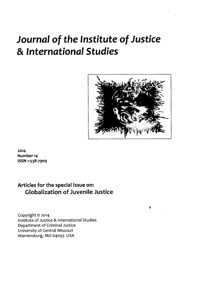 handle is hein.journals/jijis14 and id is 1 raw text is: Journal of the Institute of Justice
& International Studies

2014
Number 14
ISSN 1-538-7909
Articles for the special issue on:
Globalization of Juvenile Justice

4-

Copyright @ 2014
Institute of Justice & International Studies
Department of Criminal Justice
University of Central Missouri
Warrensburg, MO 64093 USA

fri <~ PA I

I '


