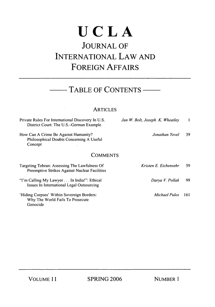handle is hein.journals/jilfa11 and id is 1 raw text is: UCLA
JOURNAL OF
INTERNATIONAL LAW AND
FOREIGN AFFAIRS

TABLE OF CONTENTS
ARTICLES

Private Rules For International Discovery In U.S.
District Court: The U.S.-German Example
How Can A Crime Be Against Humanity?
Philosophical Doubts Concerning A Useful
Concept
COMMENTS
Targeting Tehran: Assessing The Lawfulness Of
Preemptive Strikes Against Nuclear Facilities
I'm Calling My Lawyer... In India!: Ethical
Issues In International Legal Outsourcing

'Hiding Corpses' Within Sovereign Borders:
Why The World Fails To Prosecute
Genocide

Jan W. Bolt, Joseph K. Wheatley

Jonathan Yovel  39

Kristen E. Eichensehr

Darya V Pollak
Michael Pulos

SPRING 2006

VOLUME I11

NUMBER I


