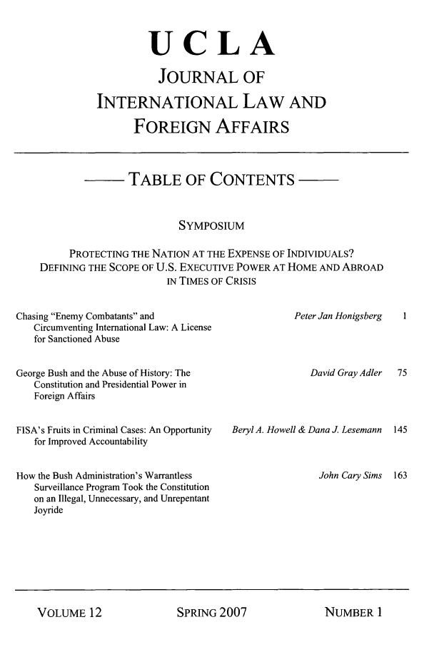 handle is hein.journals/jilfa12 and id is 1 raw text is: UCLA
JOURNAL OF
INTERNATIONAL LAW AND
FOREIGN AFFAIRS

TABLE OF CONTENTS
SYMPOSIUM
PROTECTING THE NATION AT THE EXPENSE OF INDIVIDUALS?
DEFINING THE SCOPE OF U.S. EXECUTIVE POWER AT HOME AND ABROAD
IN TIMES OF CRISIS

Chasing Enemy Combatants and
Circumventing International Law: A License
for Sanctioned Abuse

Peter Jan Honigsberg

George Bush and the Abuse of History: The                       David Gray Adler
Constitution and Presidential Power in
Foreign Affairs

FISA's Fruits in Criminal Cases: An Opportunity
for Improved Accountability
How the Bush Administration's Warrantless
Surveillance Program Took the Constitution
on an Illegal, Unnecessary, and Unrepentant
Joyride

Beryl A. Howell & Dana J. Lesemann

John Cary Sims

SPRING 2007

VOLUME 12

NUMBER I


