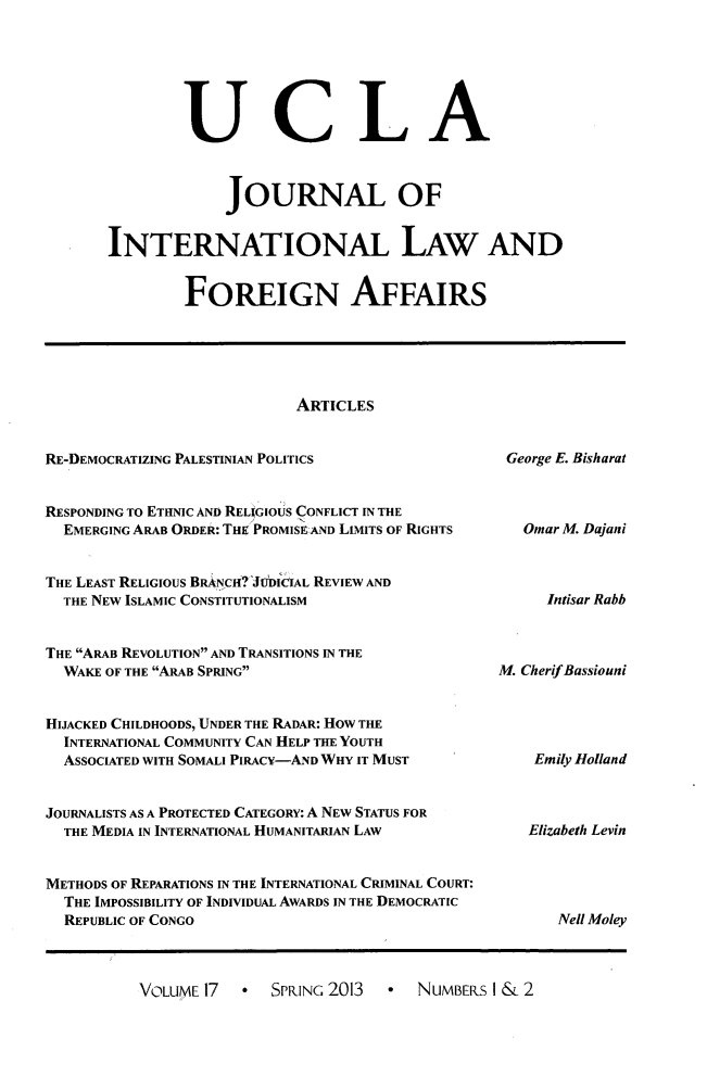 handle is hein.journals/jilfa17 and id is 1 raw text is: UCLA
JOURNAL OF
INTERNATIONAL LAW AND
FOREIGN AFFAIRS

ARTICLES

RE-DEMOCRATIZING PALESTINIAN POLITICS

George E. Bisharat

RESPONDING TO ETHNIC AND RELIGIOUS CONFLICT IN THE
EMERGING ARAB ORDER: THE PROMISE:AND LIMITS OF RIGHTS
THE LEAST RELIGIOUS BRANCH? JUDICIAL REVIEW AND
THE NEW ISLAMIC CONSTITUTIONALISM
THE ARAB REVOLUTION AND TRANSITIONS IN THE
WAKE OF THE ARAB SPRING
HIJACKED CHILDHOODS, UNDER THE RADAR: HOW THE
INTERNATIONAL COMMUNITY CAN HELP THE YOUTH
ASSOCIATED WITH SOMALI PIRACY-AND WHY IT MUST
JOURNALISTS AS A PROTECTED CATEGORY: A NEW STATUS FOR
THE MEDIA IN INTERNATIONAL HUMANITARIAN LAW
METHODS OF REPARATIONS IN THE INTERNATIONAL CRIMINAL COURT:
THE IMPOSSIBILITY OF INDIVIDUAL AWARDS IN THE DEMOCRATIC
REPUBLIC OF CONGO

Omar M. Dajani
Intisar Rabb

M. CherifBassiouni

Emily Holland
Elizabeth Levin

Nell Moley

VOLUME 17   SPRING 2013  - NUMBERS I & 2


