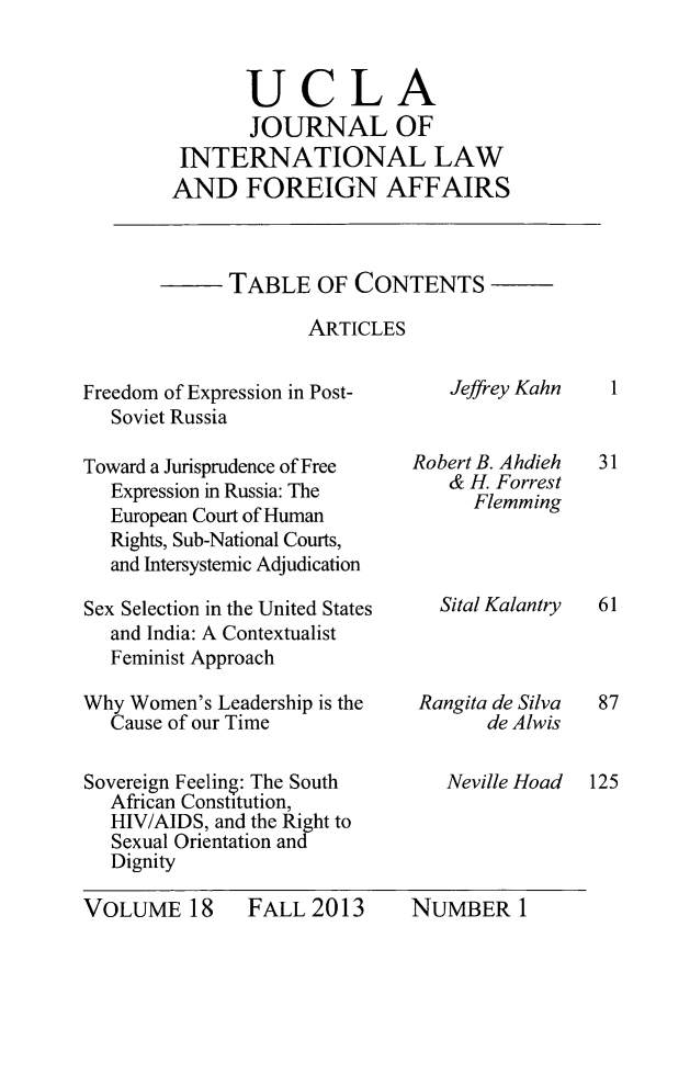 handle is hein.journals/jilfa18 and id is 1 raw text is: UCLA
JOURNAL OF
INTERNATIONAL LAW
AND FOREIGN AFFAIRS

TABLE OF CONTENTS
ARTICLES

Freedom of Expression in Post-
Soviet Russia
Toward a Jurisprudence of Free
Expression in Russia: The
European Court of Human
Rights, Sub-National Courts,
and Intersystemic Adjudication
Sex Selection in the United States
and India: A Contextualist
Feminist Approach
Why Women's Leadership is the
Cause of our Time
Sovereign Feeling: The South
African Constitution,
HIV/AIDS, and the Right to
Sexual Orientation and
Dignity

Jeffrey Kahn
Robert B. Ahdieh
& H Forrest
Flemming
Sital Kalantry

VOLUME 18

1

31
61

Rangita de Silva
de Alwis
Neville Hoad

87
125

FALL 2013

NUMBER I



