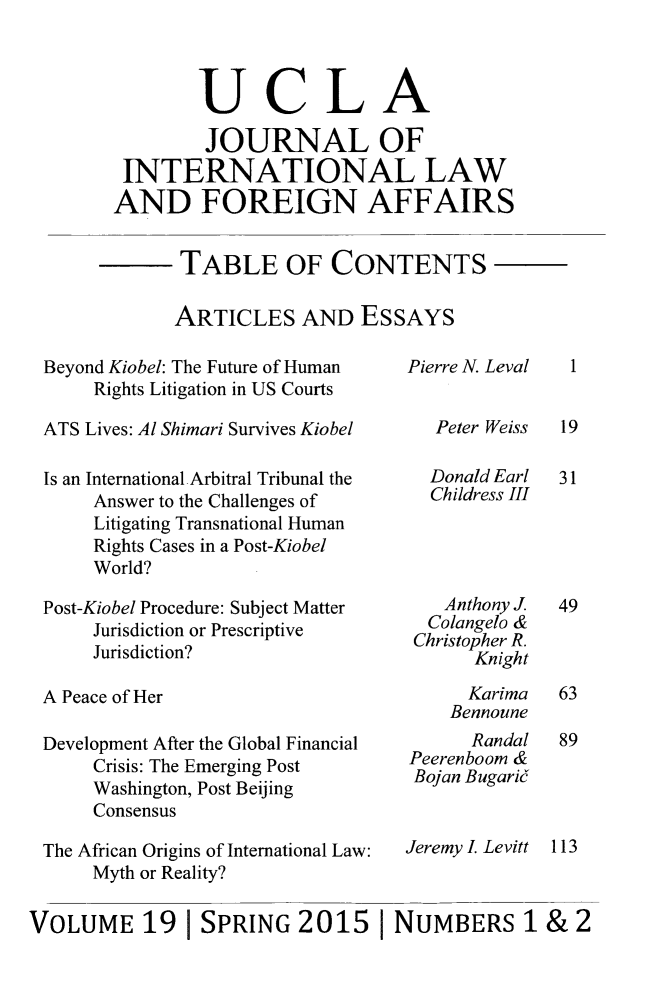 handle is hein.journals/jilfa19 and id is 1 raw text is: UCLA
JOURNAL OF
INTERNATIONAL LAW
AND FOREIGN AFFAIRS
TABLE OF CONTENTS
ARTICLES AND ESSAYS

Beyond Kiobel: The Future of Human
Rights Litigation in US Courts
ATS Lives: Al Shimari Survives Kiobel
Is an International-Arbitral Tribunal the
Answer to the Challenges of
Litigating Transnational Human
Rights Cases in a Post-Kiobel
World?
Post-Kiobel Procedure: Subject Matter
Jurisdiction or Prescriptive
Jurisdiction?
A Peace of Her
Development After the Global Financial
Crisis: The Emerging Post
Washington, Post Beijing
Consensus
The African Origins of International Law:
Myth or Reality?

Pierre N. Leval
Peter Weiss
Donald Earl
Childress III
Anthony J
Colangelo &
Christopher R.
Knight
Karima
Bennoune
Randal
Peerenboom &
Bojan Bugarij
Jeremy I. Levitt

VOLUME 19 I SPRING 2015 I NUMBERS 1 & 2

1
19
31
49
63
89
113


