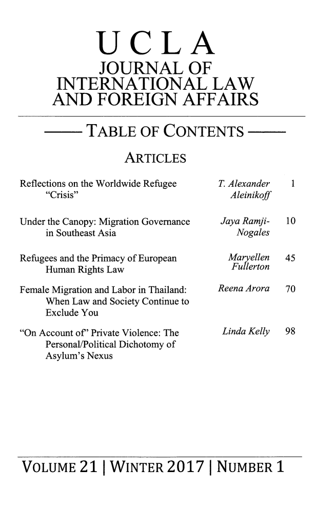 handle is hein.journals/jilfa21 and id is 1 raw text is: 



       UCLA

       JOURNAL OF
 INTERNATIONAL LAW
AND FOREIGN AFFAIRS


TABLE OF CONTENTS

      ARTICLES


Reflections on the Worldwide Refugee
    Crisis

Under the Canopy: Migration Governance
    in Southeast Asia

Refugees and the Primacy of European
    Human Rights Law

Female Migration and Labor in Thailand:
    When Law and Society Continue to
    Exclude You

On Account of' Private Violence: The
    Personal/Political Dichotomy of
    Asylum's Nexus


T. Alexander
  Aleinikoff

Jaya Ramji-
   Nogales

   Maryellen
   Fullerton

Reena Arora



Linda Kelly


VOLUME 21 [WINTER 2017 1 NUMBER 1


