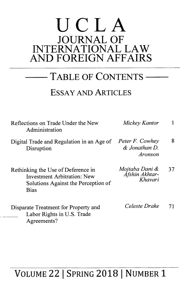 handle is hein.journals/jilfa22 and id is 1 raw text is: 



       UCLA

       JOURNAL OF
 INTERNATIONAL LAW
AND FOREIGN AFFAIRS


TABLE OF CONTENTS

ESSAY  AND  ARTICLES


Reflections on Trade Under the New
    Administration

Digital Trade and Regulation in an Age of
    Disruption


Rethinking the Use of Deference in
    Investment Arbitration: New
    Solutions Against the Perception of
    Bias


Disparate Treatment for Property and
    Labor Rights in U.S. Trade
    Agreements?


Mickey Kantor


Peter F. Cowhey
&  Jonathan D.
      Aronson

Mojtaba Dani &
Afshin Akhtar-
      Khavari



  Celeste Drake


VOLUME 22 |   SPRING   2018  1 NUMBER 1


1


8


37





71



