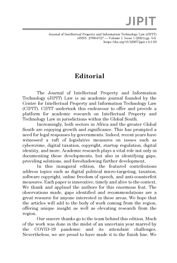 handle is hein.journals/jillptc1 and id is 1 raw text is: Journal of Intellectual Property and Information Technology Law (JIPIT)
eISSN: 2788-6727 -Volume 1, Issue 1 (2021) pp. 5-6.
https://doi.org/10.52907/jipit.vii1.69
Editorial
The Journal of Intellectual Property and Information
Technology (JIPIT) Law is an academic journal founded by the
Centre for Intellectual Property and Information Technology Law
(CIPIT). CIPIT undertook this endeavour to offer and provide a
platform for academic research on Intellectual Property and
Technology Law in jurisdictions within the Global South.
Increasingly, both sectors in Africa and the greater Global
South are enjoying growth and significance. This has prompted a
need for legal responses by governments. Indeed, recent years have
witnessed a raft of legislative measures on issues such as
cybercrime, digital taxation, copyright, startup regulation, digital
identity, and more. Academic research plays a vital role not only in
documenting these developments, but also in identifying gaps,
providing solutions, and foreshadowing further development.
In this inaugural edition, the featured contributions
address topics such as digital political micro-targeting, taxation,
software copyright, online freedom of speech, and anti-counterfeit
measures. Each paper is innovative, timely and alive to the context.
We thank and applaud the authors for this enormous feat. The
observations made, gaps identified and recommendations are a
great resource for anyone interested in these areas. We hope that
the articles will add to the body of work coming from the region,
offering unique insight as well as elevating research from the
region.
Our sincere thanks go to the team behind this edition. Much
of the work was done in the midst of an uncertain year marred by
the   COVID-19    pandemic    and   its  attendant   challenges.
Nevertheless, we are proud to have made it to the finish line. We


