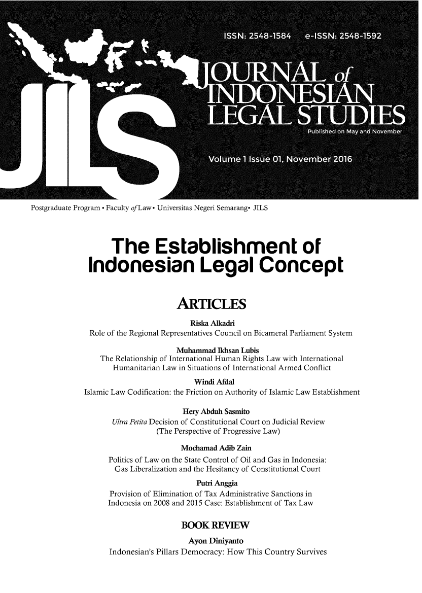 handle is hein.journals/jils1 and id is 1 raw text is: 























Postgraduate Program * Faculty ofLaw* Universitas Negeri Semarang* JILS




                   The Establishment of

              Indonesian Legal Concept



                                   ARTICLES

                                      Riska Alkadri
              Role of the Regional Representatives Council on Bicameral Parliament System

                                   Muhammad  Ikhsan Lubis
                 The Relationship of International Human Rights Law with International
                    Humanitarian Law in Situations of International Armed Conflict
                                       Windi Afdal
             Islamic Law Codification: the Friction on Authority of Islamic Law Establishment

                                    Hery Abduh Sasmito
                   Ultra Petita Decision of Constitutional Court on Judicial Review
                              (The Perspective of Progressive Law)

                                    Mochamad Adib Zain
                   Politics of Law on the State Control of Oil and Gas in Indonesia:
                   Gas  Liberalization and the Hesitancy of Constitutional Court
                                        Putri Anggia
                   Provision of Elimination of Tax Administrative Sanctions in
                   Indonesia on 2008 and 2015 Case: Establishment of Tax Law

                                    BOOK   REVIEW

                                      Ayon Diniyanto
                   Indonesian's Pillars Democracy: How This Country Survives


