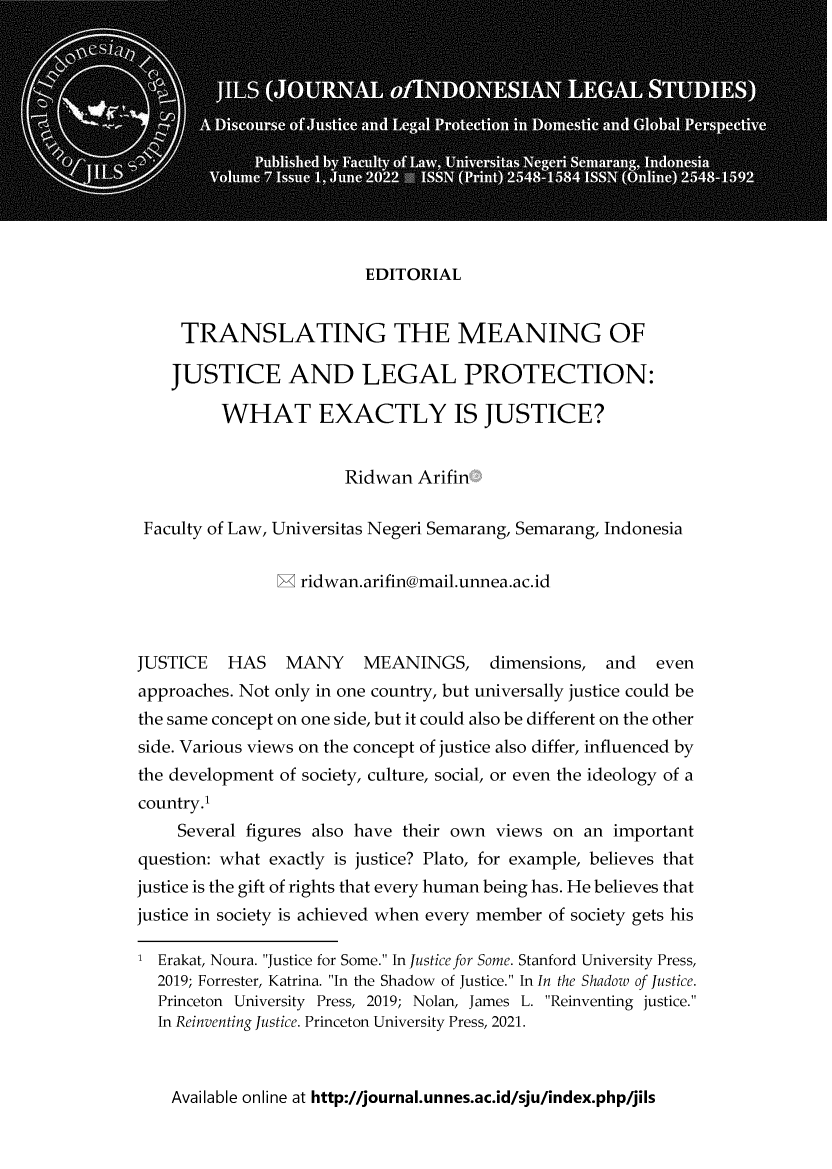 handle is hein.journals/jils7 and id is 1 raw text is: 












                         EDITORIAL


     TRANSLATING THE MEANING OF

     JUSTICE AND LEGAL PROTECTION:

         WHAT EXACTLY IS JUSTICE?


                       Ridwan  Arifin

 Faculty of Law, Universitas Negeri Semarang, Semarang, Indonesia


                M ridwan.arifin@mail.unnea.ac.id



JUSTICE   HAS    MANY    MEANINGS, dimensions, and        even
approaches. Not only in one country, but universally justice could be
the same concept on one side, but it could also be different on the other
side. Various views on the concept of justice also differ, influenced by
the development of society, culture, social, or even the ideology of a
country.1
     Several figures also have their own views on an important
question: what exactly is justice? Plato, for example, believes that
justice is the gift of rights that every human being has. He believes that
justice in society is achieved when every member of society gets his

1 Erakat, Noura. Justice for Some. In Justice for Some. Stanford University Press,
  2019; Forrester, Katrina. In the Shadow of Justice. In In the Shadow of Justice.
  Princeton University Press, 2019; Nolan, James L. Reinventing justice.
  In Reinventing Justice. Princeton University Press, 2021.


Available online at http://journal.unnes.ac.id/sju/index.php/jils


