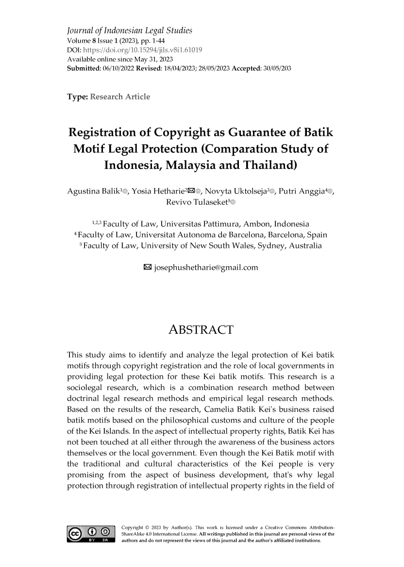 handle is hein.journals/jils8 and id is 1 raw text is: 

Journal of Indonesian Legal Studies
Volume 8 Issue 1 (2023), pp. 1-44
DOI: https://doi org/10.1 294/jsv8 I.6119
Available online since May 31, 2023
Submitted: 06/10/2022 Revised: 18/04/2023; 28/05/2023 Accepted: 30/05/203


Type: Research Article



Registration of Copyright as Guarantee of Batik

  Motif Legal Protection (Comparation Study of

          Indonesia, Malaysia and Thailand)


Agustina Balik  , Yosia Hetharie2® , Novyta Uktolseja3 , Putri Anggia,
                          Revivo Tulaseket5

       L2,3 Faculty of Law, Universitas Pattimura, Ambon, Indonesia
  4Faculty of Law, Universitat Autonoma de Barcelona, Barcelona, Spain
  5 Faculty of Law, University of New South Wales, Sydney, Australia

                    ®  josephushetharie@gmail.com






                           ABSTRACT


This study aims to identify and analyze the legal protection of Kei batik
motifs through copyright registration and the role of local governments in
providing  legal protection for these Kei batik motifs. This research is a
sociolegal research, which is a combination  research method   between
doctrinal legal research methods and  empirical legal research methods.
Based  on the results of the research, Camelia Batik Kei's business raised
batik motifs based on the philosophical customs and culture of the people
of the Kei Islands. In the aspect of intellectual property rights, Batik Kei has
not been touched at all either through the awareness of the business actors
themselves or the local government. Even though the Kei Batik motif with
the traditional and  cultural characteristics of the Kei people is very
promising  from  the aspect of business development,  that's why  legal
protection through registration of intellectual property rights in the field of



    SCopyright © 2023 by Author(s). This work is licensed under a Creative Commons Attribution-
  CC  4ShareAlike 4.0  International License. All writings published in this journal are personal views of the
          -   authors and do not represent the views of this journal and the author's affiliated institutions.



