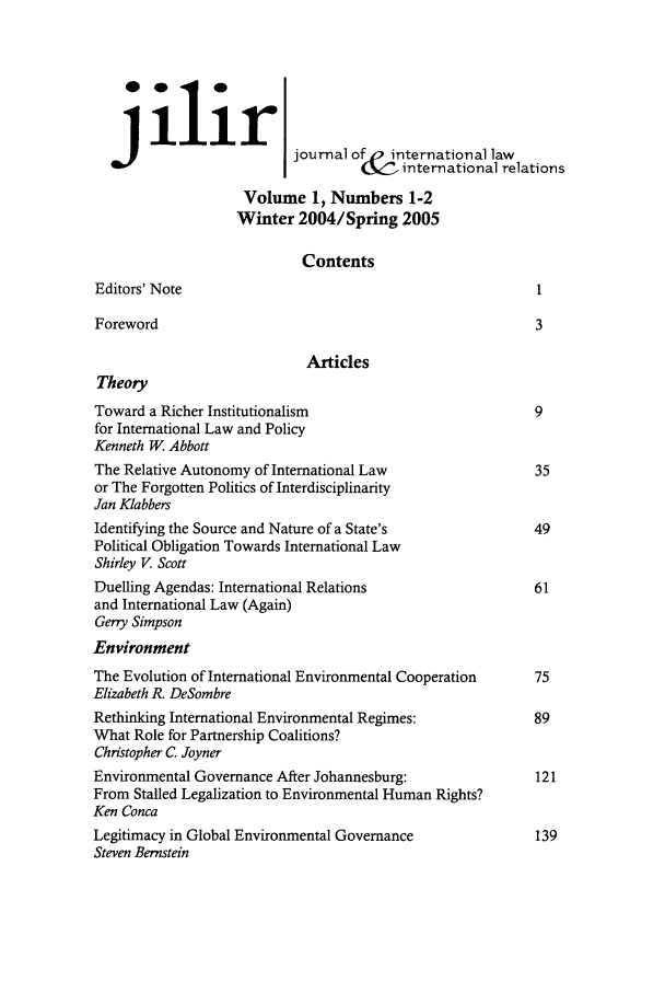 handle is hein.journals/jilwirl1 and id is 1 raw text is: ilir
J                       journal of  international law
international relations
Volume 1, Numbers 1-2
Winter 2004/Spring 2005
Contents
Editors' Note                                            I
Foreword                                                 3
Articles
Theory
Toward a Richer Institutionalism                         9
for International Law and Policy
Kenneth W. Abbott
The Relative Autonomy of International Law               35
or The Forgotten Politics of Interdisciplinarity
Jan Klabbers
Identifying the Source and Nature of a State's           49
Political Obligation Towards International Law
Shirley V. Scott
Duelling Agendas: International Relations                61
and International Law (Again)
Geny Simpson
Environment
The Evolution of International Environmental Cooperation  75
Elizabeth R. DeSombre
Rethinking International Environmental Regimes:          89
What Role for Partnership Coalitions?
Christopher C. Joyner
Environmental Governance After Johannesburg:             121
From Stalled Legalization to Environmental Human Rights?
Ken Conca
Legitimacy in Global Environmental Governance            139
Steven Bernstein


