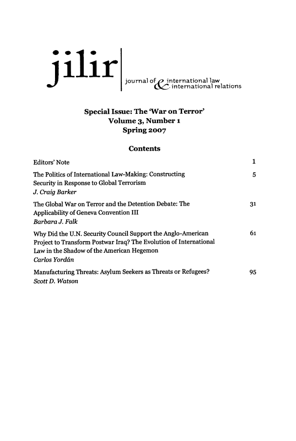 handle is hein.journals/jilwirl3 and id is 1 raw text is: ilir]
J                       journal of ')international law
international relations
Special Issue: The 'War on Terror'
Volume 3, Number 1
Spring 2007
Contents
Editors' Note
The Politics of International Law-Making: Constructing
Security in Response to Global Terrorism
J. Craig Barker
The Global War on Terror and the Detention Debate: The
Applicability of Geneva Convention III
Barbara J. Falk
Why Did the U.N. Security Council Support the Anglo-American
Project to Transform Postwar Iraq? The Evolution of International
Law in the Shadow of the American Hegemon
Carlos Yorddn
Manufacturing Threats: Asylum Seekers as Threats or Refugees?
Scott D. Watson



