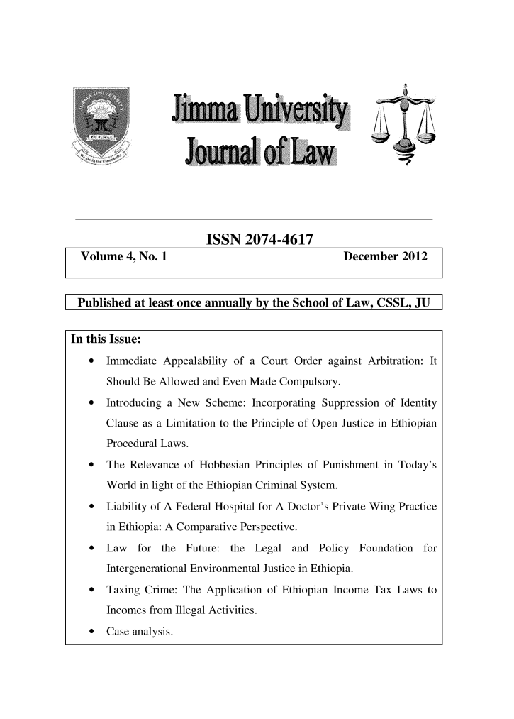 handle is hein.journals/jimma4 and id is 1 raw text is: 











of   ,


ISSN   2074-4617


Volume   4, No. 1


December   2012


Published   at least once annually by the School of Law, CSSL,  JU


In this Issue:

   *   Immediate Appealability of a Court Order against Arbitration: It

       Should Be Allowed and Even Made Compulsory.
   *   Introducing a New Scheme:  Incorporating Suppression of Identity
       Clause as a Limitation to the Principle of Open Justice in Ethiopian
       Procedural Laws.
   *   The Relevance of Hobbesian Principles of Punishment in Today's
       World in light of the Ethiopian Criminal System.
   *   Liability of A Federal Hospital for A Doctor's Private Wing Practice
       in Ethiopia: A Comparative Perspective.
   *   Law  for  the Future:  the Legal  and  Policy  Foundation  for
       Intergenerational Environmental Justice in Ethiopia.
   *   Taxing Crime: The Application of Ethiopian Income Tax Laws to

       Incomes from Illegal Activities.
   *   Case analysis.


