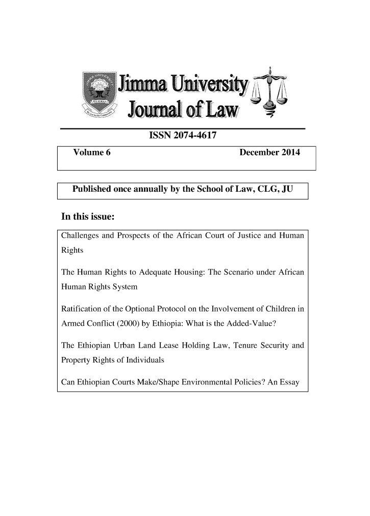 handle is hein.journals/jimma6 and id is 1 raw text is: 








             Jimma University


                Journal of Law

                    ISSN  2074-4617

   Volume 6                               December 2014



   Published once annually by the School of Law, CLG, JU


In this issue:

Challenges and Prospects of the African Court of Justice and Human
Rights

The Human Rights to Adequate Housing: The Scenario under African
Human Rights System

Ratification of the Optional Protocol on the Involvement of Children in
Armed Conflict (2000) by Ethiopia: What is the Added-Value?

The Ethiopian Urban Land Lease Holding Law, Tenure Security and
Property Rights of Individuals

Can Ethiopian Courts Make/Shape Environmental Policies? An Essay


