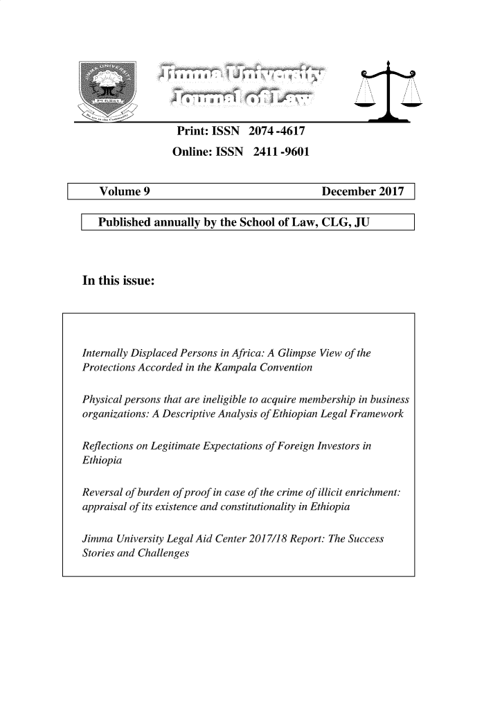handle is hein.journals/jimma9 and id is 1 raw text is: 









Print: ISSN 2074 -4617

Online: ISSN 2411 -9601


   Volume 9                                   December 2017

   Published annually by the School of Law, CLG, JU




In this issue:





Internally Displaced Persons in Africa: A Glimpse View of the
Protections Accorded in the Kampala Convention

Physical persons that are ineligible to acquire membership in business
organizations: A Descriptive Analysis of Ethiopian Legal Framework

Reflections on Legitimate Expectations of Foreign Investors in
Ethiopia

Reversal of burden of proof in case of the crime of illicit enrichment:
appraisal of its existence and constitutionality in Ethiopia

Jimma University Legal Aid Center 2017/18 Report: The Success
Stories and Challenges


