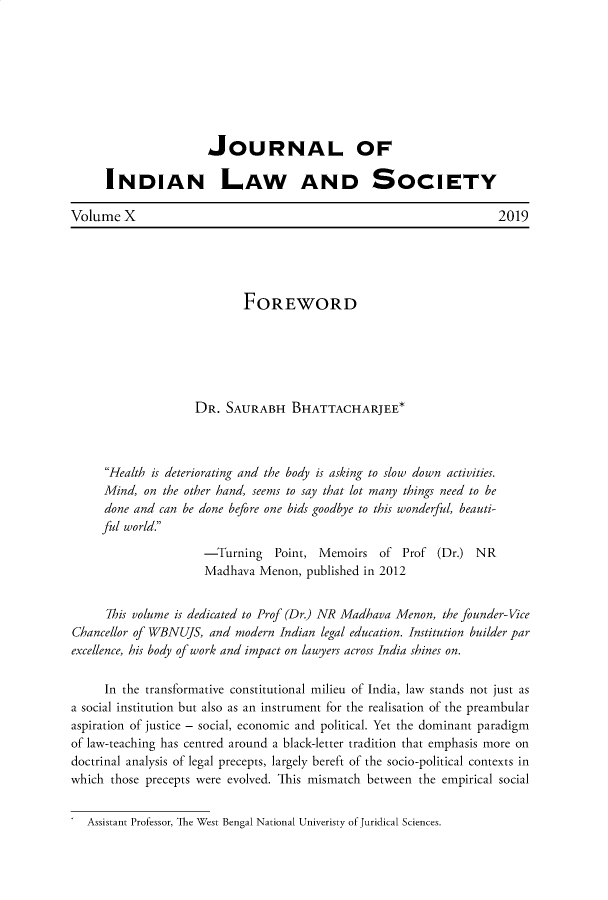 handle is hein.journals/jindlas10 and id is 1 raw text is: 








                      JOURNAL OF

      INDIAN LAW AND SOCIETY

Volume X                                                            2019





                            FOREWORD






                    DR. SAURABH BHATTACHARJEE*



     Health is deteriorating and the body is asking to slow down activities.
     Mind, on the other hand, seems to say that lot many things need to be
     done and can be done before one bids goodbye to this wonderful, beauti-
     ful world.
                     -Turning Point, Memoirs of Prof (Dr.) NR
                     Madhava Menon, published in 2012


      7his volume is dedicated to Prof (Dr.) NR Madhava Menon, the founder-Vice
Chancellor of WBNUJS, and modern Indian legal education. Institution builder par
excellence, his body of work and impact on lawyers across India shines on.

     In the transformative constitutional milieu of India, law stands not just as
a social institution but also as an instrument for the realisation of the preambular
aspiration of justice - social, economic and political. Yet the dominant paradigm
of law-teaching has centred around a black-letter tradition that emphasis more on
doctrinal analysis of legal precepts, largely bereft of the socio-political contexts in
which those precepts were evolved. This mismatch between the empirical social


Assistant Professor, The West Bengal National Univeristy of Juridical Sciences.


