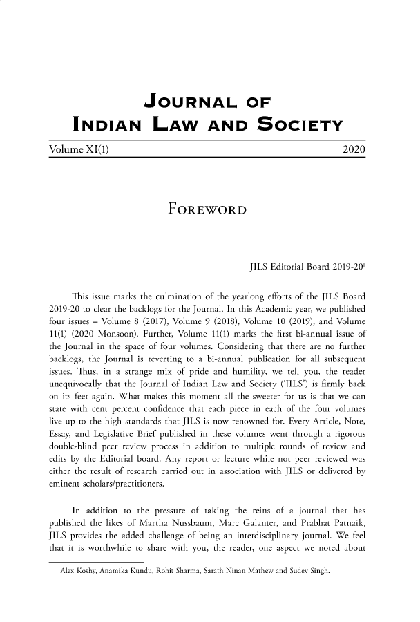 handle is hein.journals/jindlas11 and id is 1 raw text is: 








                      JOURNAL OF

      INDIAN LAW AND SOCIETY

Volume   XI(1)                                                      2020





                            FOREWORD




                                               JILS Editorial Board 2019-201


     This issue marks the culmination of the yearlong efforts of the JILS Board
2019-20 to clear the backlogs for the Journal. In this Academic year, we published
four issues - Volume 8 (2017), Volume 9 (2018), Volume 10 (2019), and Volume
11(1) (2020 Monsoon). Further, Volume 11(1) marks the first bi-annual issue of
the Journal in the space of four volumes. Considering that there are no further
backlogs, the Journal is reverting to a bi-annual publication for all subsequent
issues. Thus, in a strange mix of pride and humility, we tell you, the reader
unequivocally that the Journal of Indian Law and Society ('JILS') is firmly back
on its feet again. What makes this moment all the sweeter for us is that we can
state with cent percent confidence that each piece in each of the four volumes
live up to the high standards that JILS is now renowned for. Every Article, Note,
Essay, and Legislative Brief published in these volumes went through a rigorous
double-blind peer review process in addition to multiple rounds of review and
edits by the Editorial board. Any report or lecture while not peer reviewed was
either the result of research carried out in association with JILS or delivered by
eminent scholars/practitioners.

      In addition to the pressure of taking the reins of a journal that has
published the likes of Martha Nussbaum, Marc Galanter, and Prabhat Patnaik,
JILS provides the added challenge of being an interdisciplinary journal. We feel
that it is worthwhile to share with you, the reader, one aspect we noted about

   Alex Koshy, Anamika Kundu, Rohit Sharma, Sarath Ninan Mathew and Sudev Singh.


