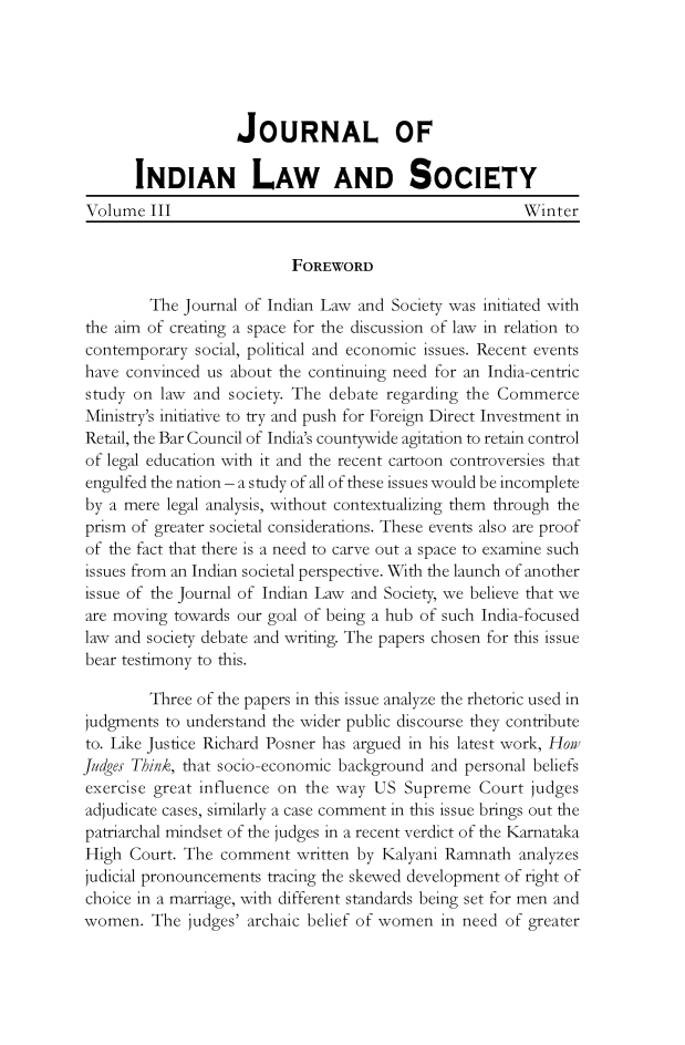 handle is hein.journals/jindlas3 and id is 1 raw text is: JOURNAL OF
INDIAN LAW AND SOCIETY
Volume III                                             Winter
FOREWORD
The Journal of Indian Law and Society was initiated with
the aim of creating a space for the discussion of law in relation to
contemporary social, political and economic issues. Recent events
have convinced us about the continuing need for an India-centric
study on law and society. The debate regarding the Commerce
Ministry's initiative to try and push for Foreign Direct Investment in
Retail, the Bar Council of India's countywide agitation to retain control
of legal education with it and the recent cartoon controversies that
engulfed the nation - a study of all of these issues would be incomplete
by a mere legal analysis, without contextualizing them through the
prism of greater societal considerations. These events also are proof
of the fact that there is a need to carve out a space to examine such
issues from an Indian societal perspective. With the launch of another
issue of the Journal of Indian Law and Society, we believe that we
are moving towards our goal of being a hub of such India-focused
law and society debate and writing. The papers chosen for this issue
bear testimony to this.
Three of the papers in this issue analyze the rhetoric used in
judgments to understand the wider public discourse they contribute
to. Like Justice Richard Posner has argued in his latest work, How
judges Think, that socio-economic background and personal beliefs
exercise great influence on the way US Supreme Court judges
adjudicate cases, similarly a case comment in this issue brings out the
patriarchal mindset of the judges in a recent verdict of the Karnataka
High Court. The comment written by Kalyani Ramnath analyzes
judicial pronouncements tracing the skewed development of right of
choice in a marriage, with different standards being set for men and
women. The judges' archaic belief of women in need of greater


