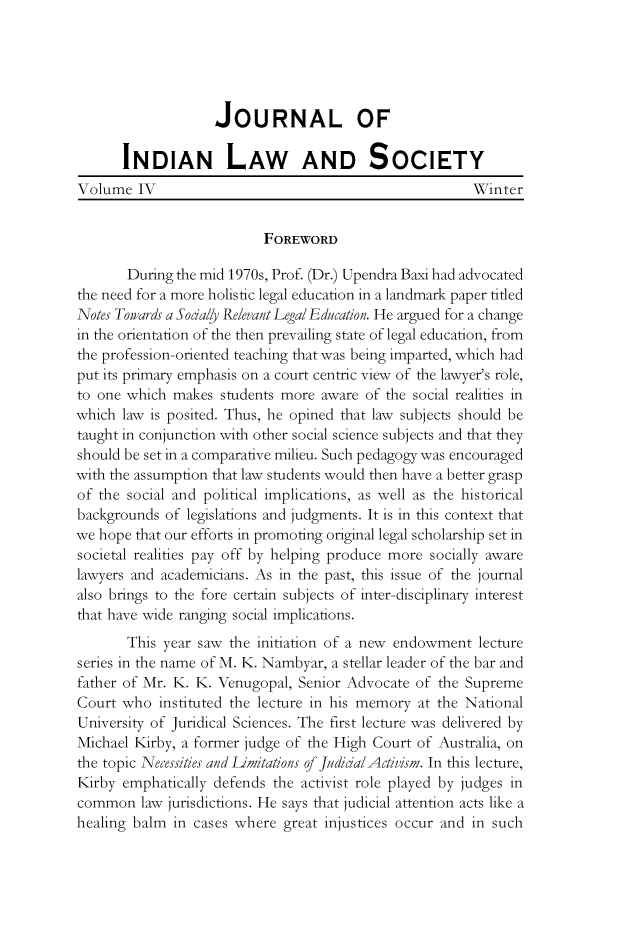 handle is hein.journals/jindlas4 and id is 1 raw text is: JOURNAL OF
INDIAN LAW AND SOCIETY
Volume IV                                              Winter
FOREWORD
During the mid 1970s, Prof. (Dr.) Upendra Baxi had advocated
the need for a more holistic legal education in a landmark paper titled
Notes Toiards a Sodaly Relevant Legal Education. He argued for a change
in the orientation of the then prevailing state of legal education, from
the profession-oriented teaching that was being imparted, which had
put its primary emphasis on a court centric view of the lawyer's role,
to one which makes students more aware of the social realities in
which law is posited. Thus, he opined that law subjects should be
taught in conjunction with other social science subjects and that they
should be set in a comparative milieu. Such pedagogy was encouraged
with the assumption that law students would then have a better grasp
of the social and political implications, as well as the historical
backgrounds of legislations and judgments. It is in this context that
we hope that our efforts in promoting original legal scholarship set in
societal realities pay off by helping produce more socially aware
lawyers and academicians. As in the past, this issue of the journal
also brings to the fore certain subjects of inter-disciplinary interest
that have wide ranging social implications.
This year saw the initiation of a new endowment lecture
series in the name of M. K. Nambyar, a stellar leader of the bar and
father of Mr. K. K. Venugopal, Senior Advocate of the Supreme
Court who instituted the lecture in his memory at the National
University of Juridical Sciences. The first lecture was delivered by
Michael Kirby, a former judge of the High Court of Australia, on
the topic Necessities and Limitations of JudiialActivism. In this lecture,
Kirby emphatically defends the activist role played by judges in
common law jurisdictions. He says that judicial attention acts like a
healing balm in cases where great injustices occur and in such


