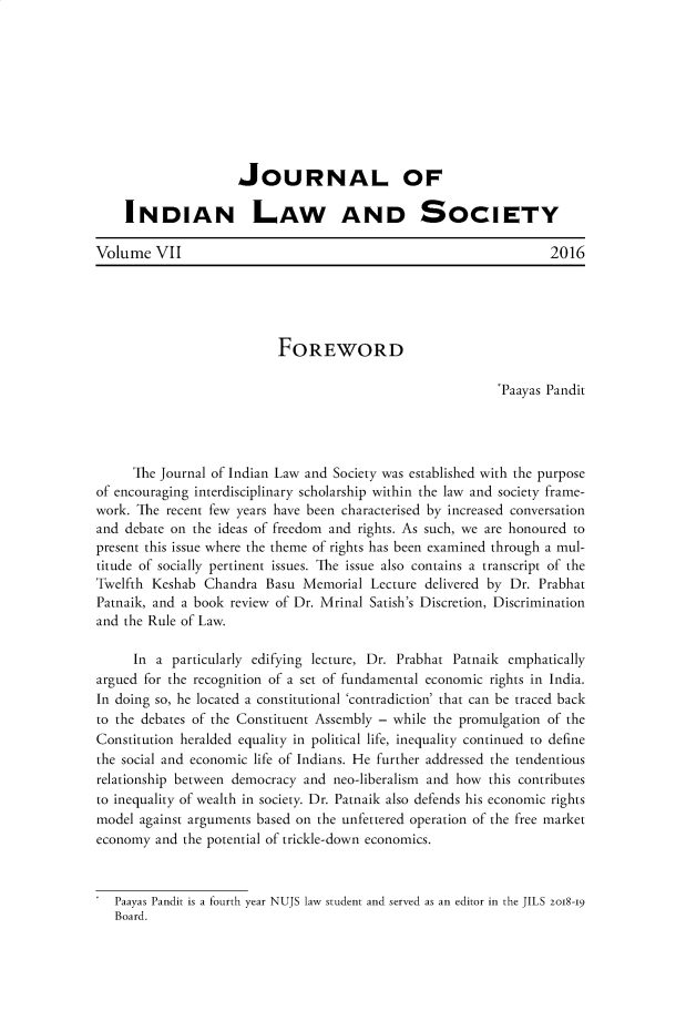 handle is hein.journals/jindlas7 and id is 1 raw text is: 









                     JOURNAL OF

    INDIAN LAW AND SOCIETY

Volume VII                                                         2016





                           FOREWORD

                                                            'Paayas Pandit




     The Journal of Indian Law and Society was established with the purpose
of encouraging interdisciplinary scholarship within the law and society frame-
work. The recent few years have been characterised by increased conversation
and debate on the ideas of freedom and rights. As such, we are honoured to
present this issue where the theme of rights has been examined through a mul-
titude of socially pertinent issues. The issue also contains a transcript of the
Twelfth Keshab Chandra Basu Memorial Lecture delivered by Dr. Prabhat
Patnaik, and a book review of Dr. Mrinal Satish's Discretion, Discrimination
and the Rule of Law.

      In a particularly edifying lecture, Dr. Prabhat Patnaik emphatically
argued for the recognition of a set of fundamental economic rights in India.
In doing so, he located a constitutional 'contradiction' that can be traced back
to the debates of the Constituent Assembly - while the promulgation of the
Constitution heralded equality in political life, inequality continued to define
the social and economic life of Indians. He further addressed the tendentious
relationship between democracy and neo-liberalism and how this contributes
to inequality of wealth in society. Dr. Patnaik also defends his economic rights
model against arguments based on the unfettered operation of the free market
economy and the potential of trickle-down economics.


   Paayas Pandit is a fourth year NUJS law student and served as an editor in the JILS zog-I9
   Board.


