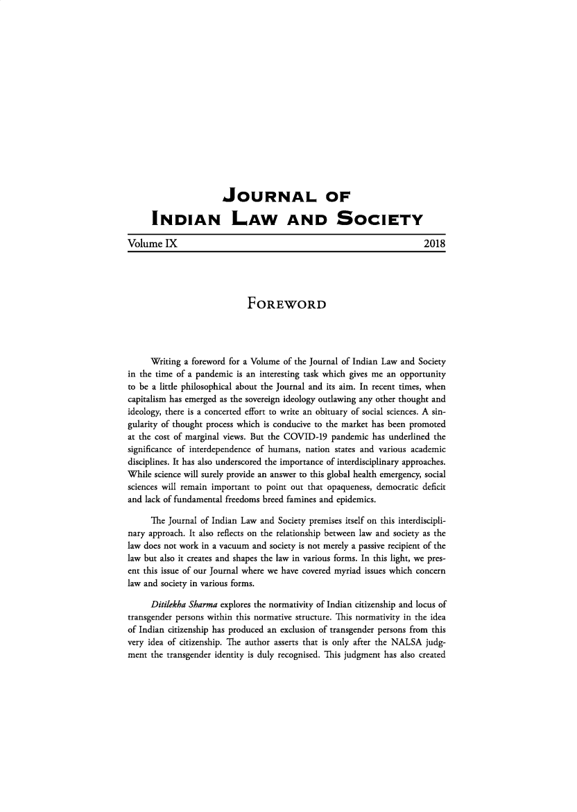 handle is hein.journals/jindlas9 and id is 1 raw text is: 
















                       JOURNAL OF

      INDIAN LAW AND SOCIETY

Volume IX                                                             2018




                            FOREWORD




     Writing a foreword for a Volume of the Journal of Indian Law and Society
in the time of a pandemic is an interesting task which gives me an opportunity
to be a little philosophical about the Journal and its aim. In recent times, when
capitalism has emerged as the sovereign ideology outlawing any other thought and
ideology, there is a concerted effort to write an obituary of social sciences. A sin-
gularity of thought process which is conducive to the market has been promoted
at the cost of marginal views. But the COVID-19 pandemic has underlined the
significance of interdependence of humans, nation states and various academic
disciplines. It has also underscored the importance of interdisciplinary approaches.
While science will surely provide an answer to this global health emergency, social
sciences will remain important to point out that opaqueness, democratic deficit
and lack of fundamental freedoms breed famines and epidemics.

      The Journal of Indian Law and Society premises itself on this interdiscipli-
nary approach. It also reflects on the relationship between law and society as the
law does not work in a vacuum and society is not merely a passive recipient of the
law but also it creates and shapes the law in various forms. In this light, we pres-
ent this issue of our Journal where we have covered myriad issues which concern
law and society in various forms.

      Ditilekha Sharma explores the normativity of Indian citizenship and locus of
transgender persons within this normative structure. This normativity in the idea
of Indian citizenship has produced an exclusion of transgender persons from this
very idea of citizenship. The author asserts that is only after the NALSA judg-
ment the transgender identity is duly recognised. This judgment has also created


