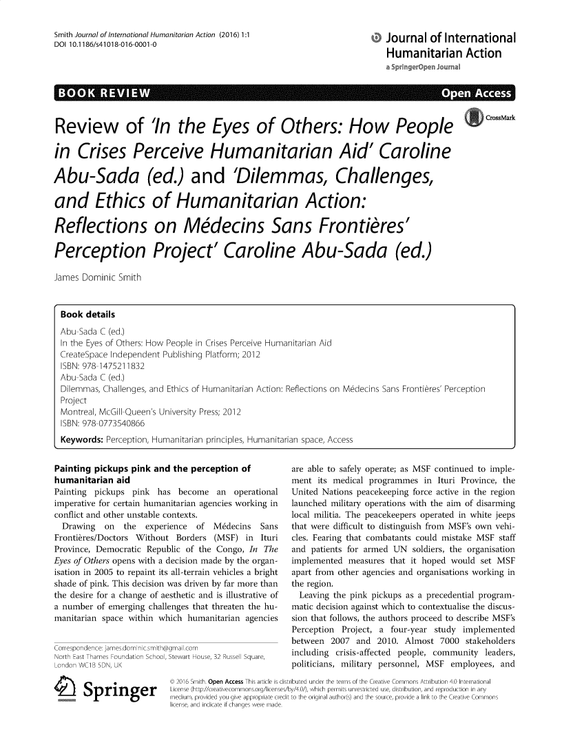 handle is hein.journals/jinthuma1 and id is 1 raw text is: Smith Journal of International Humanitarian Action (2016) 1:1
DOI 10.1186/s41018-016-0001-0

Journal of International
Humanitarian Action

Review of 'In the Eyes of Others: How People
in Crises Perceive Humanitarian Aid' Caroline
Abu-Sada (ed.) and 'Dilemmas, Challenges,
and Ethics of Humanitarian Action:
Reflections on Medecins Sans Frontieres'
Perception Project' Caroline Abu-Sada (ed.)
James Dominic Smith
Book details
Abu-Sada C (ed.)
In the Eyes of Others: How People in Crises Perceive Humanitarian Aid
CreateSpace Independent Publishing Platform; 2012
ISBN: 978-1475211832
Abu-Sada C (ed.)
Dilemmas, Challenges, and Ethics of Humanitarian Action: Reflections on Medecins Sans Frontieres' Perception
Project
Montreal, McGill-Queen's University Press; 2012
ISBN: 978-0773540866
Keywords: Perception, Humanitarian principles, Humanitarian space, Access

Painting pickups pink and the perception of
humanitarian aid
Painting pickups pink has become an operational
imperative for certain humanitarian agencies working in
conflict and other unstable contexts.
Drawing    on  the   experience  of   Medecins   Sans
Frontieres/Doctors Without Borders (MSF) in        Ituri
Province, Democratic Republic of the Congo, In The
Eyes of Others opens with a decision made by the organ-
isation in 2005 to repaint its all-terrain vehicles a bright
shade of pink. This decision was driven by far more than
the desire for a change of aesthetic and is illustrative of
a number of emerging challenges that threaten the hu-
manitarian space within which humanitarian agencies
Correspondence: james.dominlcsmth@gma l.com
Norre East Thames Foundaton Schoo, Stewart House, 32 Russell Square,
London WClB 5DN, UK

4 Springer

are able to safely operate; as MSF continued to imple-
ment its medical programmes in Ituri Province, the
United Nations peacekeeping force active in the region
launched military operations with the aim of disarming
local militia. The peacekeepers operated in white jeeps
that were difficult to distinguish from MSF's own vehi-
cles. Fearing that combatants could mistake MSF staff
and patients for armed UN soldiers, the organisation
implemented measures that it hoped would set MSF
apart from other agencies and organisations working in
the region.
Leaving the pink pickups as a precedential program-
matic decision against which to contextualise the discus-
sion that follows, the authors proceed to describe MSF's
Perception Project, a four-year study implemented
between 2007 and 2010. Almost 7000 stakeholders
including crisis-affected people, community leaders,
politicians, military personnel, MSF employees, and

© 2016 Smith. Open Access This article is distributed under the terms of the Creative Commons Attribution 4.0 International
License (http://creativecommons.org/licenses/by/4.0/), which permits unrestricted use, distribution, and reproduction in any
medium, provided you give appropriate credit to the original author(s) and the source, provide a link to the Creative Common
license. and indicate if chanoes were made.


