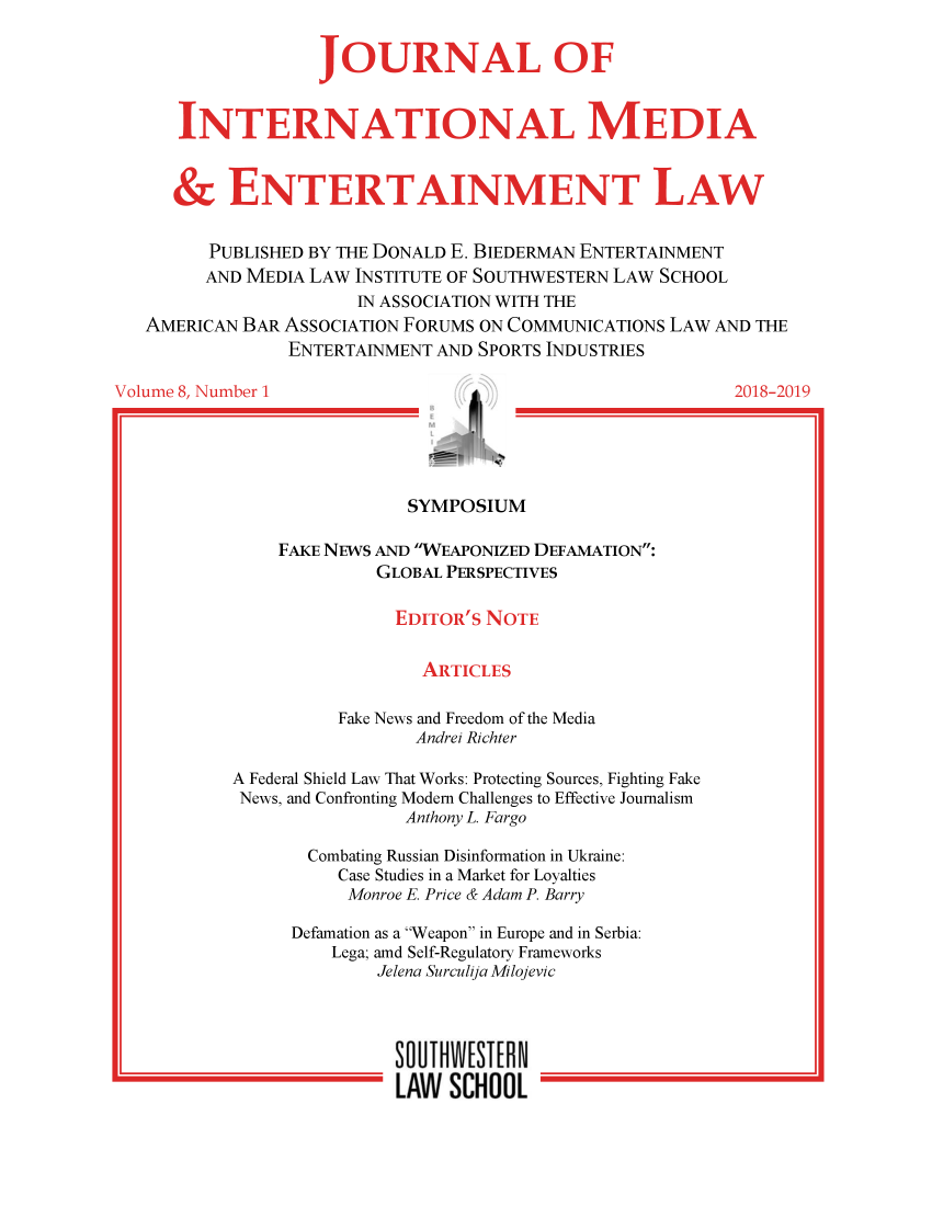 handle is hein.journals/jintmeel8 and id is 1 raw text is: 


              JOURNAL OF



INTERNATIONAL MEDIA


     &  NTERTAINMENT LAW


   PUBLISHED BY THE DONALD E. BIEDERMAN ENTERTAINMENT
   AND MEDIA LAW INSTITUTE OF SOUTHWESTERN LAW SCHOOL


   AMERICAN BAR


Volume 8, Number 1


       IN ASSOCIATION WITH THE
ASSOCIATION FORUMS ON COMMUNICATIONS LAW AND THE
ENTERTAINMENT AND SPORTS INDUSTRIES

                                          2018-2019


      /
M


                SYMPOSIUM

    FAKE NEWS AND WEAPONIZED DEFAMATION:
             GLOBAL PERSPECTIVES

               EDITOR'S NOTE


                  ARTICLES

          Fake News and Freedom of the Media
                 Andrei Richter

A Federal Shield Law That Works: Protecting Sources, Fighting Fake
News, and Confronting Modem Challenges to Effective Journalism
                Anthony L. Fargo

       Combating Russian Disinformation in Ukraine:
          Case Studies in a Market for Loyalties
          Monroe E. Price & Adam P. Barry

      Defamation as a Weapon in Europe and in Serbia:
         Lega; amd Self-Regulatory Frameworks
              Jelena Surculija Milojevic




              SOLTW[SCHON
              LAW   SICHOOL


