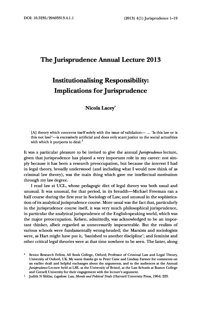 handle is hein.journals/jisprud4 and id is 1 raw text is: ï»¿(2013) 4(1) Jurisprudence 1-19

The Jurisprudence Annual Lecture 2013
Institutionalising Responsibility:
Implications for Jurisprudence
Nicola Lacey*
[A] theory which concerns itself solely with the issue of validation- ... 'Is this law or is
this not law?'-is excessively artificial and does only scant justice to the social actualities
with which it purports to deal.'
It was a particular pleasure to be invited to give the annual Jurisprudence lecture,
given that jurisprudence has played a very important role in my career: not sim-
ply because it has been a research preoccupation, but because the interest I had
in legal theory, broadly understood (and including what I would now think of as
criminal law theory), was the main thing which gave me intellectual motivation
through my law degree.
I read law at UCL, whose pedagogic diet of legal theory was both usual and
unusual. It was unusual, for that period, in its breadth-Michael Freeman ran a
half course during the first year in Sociology of Law; and unusual in the sophistica-
don of its analytical jurisprudence course. More usual was the fact that, particularly
in the jurisprudence course itself, it was very much philosophical jurisprudence,
in particular the analytical jurispnidence of the English-speaking world, which was
the major preoccupation. Kelsen, admittedly, was acknowledged to be an impor-
tant thinker, albeit regarded as unnecessarily impenetrable. But the realists of
various schools were fundamentally wrong-headed; the Marxists and sociologists
were, as Hart might have put it, 'banished to another discipline'; and feminist and
other critical legal theories were at that time nowhere to be seen. The latter, along
* Senior Research Fellow, All Souls College, Oxford; Professor of Criminal Law and Legal Theory,
University of Oxford, UK. My warm thanks go to Peter Cane and Lindsay Farmer for comments on
an earlier draft and helpful exchanges about the arguments, and to the audiences at the Annual
jwisprudence Lecture held at LSE, at the University of Bristol, at the Law Schools at Boston College
and Cornell University for their engagement with the lecture's argument.
1 Judith N Shklar, Legalism: Law, Mrals and Political Trials (Harvard University Press, 1964) 223.

DOI: 10.5235/20403313.4.1.1


