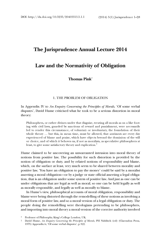 handle is hein.journals/jisprud5 and id is 1 raw text is: DOI: http://dx.doi.org/10.5235/20403313.5.1.1

The Jurisprudence Annual Lecture 2014
Law and the Normativity of Obligation
Thomas Pink*
1. THE PROBLEM OF OBLIGATION
In Appendix IV to An Enquiry Concerning the Pinciples of Morals, 'Of some verbal
disputes', David Hume criticised what he took to be a serious distortion in moral
theory:
Philosophers, or rather divines under that disguise, treating all morals as on a like foot-
ing with civil laws, guarded by sanctions of reward and punishment, were necessarily
led to render this circumstance, of voluntary or involuntary, the foundation of their
whole theory ... but this, in mean time, must be allowed, that sentiments are every day
experienced of blame and praise, which have objects beyond the dominion of the will
or choice, and of which it behoves us, if not as moralists, as speculative philosophers at
least, to give some satisfactory theory and explication.1
Hume claimed to be uncovering an unwarranted intrusion into moral theory of
notions from positive law. The possibility for such distortion is provided by the
notion of obligation or duty, and by related notions of responsibility and blame,
which, on the surface at least, very much seem to be shared between morality and
positive law. 'You have an obligation to pay the money' could be said by a moralist
asserting a moral obligation-or by ajudge or state official asserting a legal obliga-
tion, that is an obligation under some system of positive law. Andjust as one can be
under obligations that are legal as well as moral, so one can be held legally as well
as morally responsible, and legally as well as morally to blame.
In Hume's view, philosophical accounts of moral obligation, responsibility and
blame were being distorted through the remodelling of these notions as involving a
moral form of positive law, and so a moral version of a legal obligation or duty. The
people doing the remodelling were theologians pretending to be philosophers,
and importing into moral theory a moral version of the coercive authority involved
Professor of Philosophy, King's College London, UK.
1 David Hume, An Enquiry Concerning the Principles of Morals, PH Nidditch (ed) (Clarendon Press,
1975) Appendix iv, 'Of some verbal disputes', p 322.

(2014) 5 (1) jurisprudence 1-28



