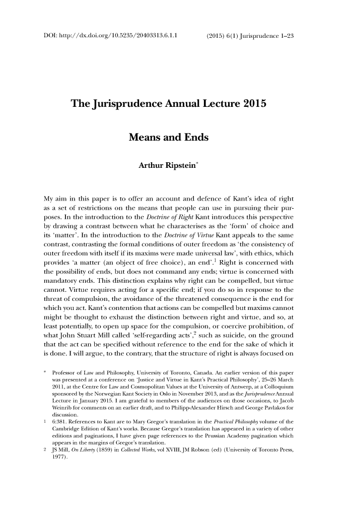 handle is hein.journals/jisprud6 and id is 1 raw text is: 



DOI: http://dx.doi.org/10.5235/20403313.6.1.1


         The Jurisprudence Annual Lecture 2015




                            Means and Ends



                               Arthur  Ripstein*




My  aim in this paper is to offer an account and  defence of Kant's idea of right
as a set of restrictions on the means that people can use in pursuing  their pur-
poses. In the introduction to the Doctrine of Right Kant introduces this perspective
by drawing  a contrast between what  he characterises as the 'form' of choice and
its 'matter'. In the introduction to the Doctrine of Virtue Kant appeals to the same
contrast, contrasting the formal conditions of outer freedom as 'the consistency of
outer freedom  with itself if its maxims were made universal law', with ethics, which
provides 'a matter (an object of free choice), an end'.' Right is concerned with
the possibility of ends, but does not command  any ends; virtue is concerned with
mandatory  ends. This distinction explains why right can be compelled, but virtue
cannot. Virtue requires acting for a specific end; if you do so in response to the
threat of compulsion, the avoidance of the threatened consequence  is the end for
which you act. Kant's contention that actions can be compelled but maxims cannot
might  be thought  to exhaust the distinction between right and virtue, and so, at
least potentially, to open up space for the compulsion, or coercive prohibition, of
what John  Stuart Mill called 'self-regarding acts', such as suicide, on the ground
that the act can be specified without reference to the end for the sake of which it
is done. I will argue, to the contrary, that the structure of right is always focused on

*  Professor of Law and Philosophy, University of Toronto, Canada. An earlier version of this paper
   was presented at a conference on justice and Virtue in Kant's Practical Philosophy', 25-26 March
   2011, at the Centre for Law and Cosmopolitan Values at the University of Antwerp, at a Colloquium
   sponsored by the Norwegian Kant Society in Oslo in November 2013, and as the jurisprudenceAnnual
   Lecture in January 2015. I am grateful to members of the audiences on those occasions, to Jacob
   Weinrib for comments on an earlier draft, and to Philipp-Alexander Hirsch and George Pavlakos for
   discussion.
1  6:381. References to Kant are to Mary Gregor's translation in the Practical Philosophy volume of the
   Cambridge Edition of Kant's works. Because Gregor's translation has appeared in a variety of other
   editions and paginations, I have given page references to the Prussian Academy pagination which
   appears in the margins of Gregor's translation.
2  JS Mill, On Liberty (1859) in Collected Works, vol XVIII,JM Robson (ed) (University of Toronto Press,
   1977).


(2015) 6 (1) jurisprudence 1-23


