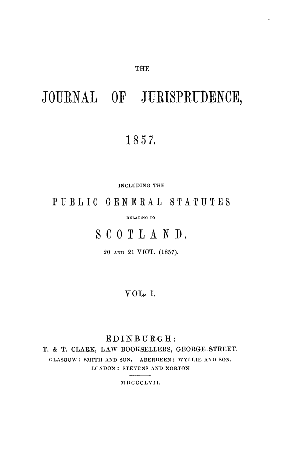 handle is hein.journals/jjuris1 and id is 1 raw text is: TIM

JOURNAL          OF     JTRISPRUDENCE,
1857.
INCLUDING THE
PUBLIC       GENERAL         STATUTES
nELATINO TO
SCOTLAND.
20 AND 21 VICT. (1857).
VOJ4, I.
EDINBURtGH:
T. & T. CLARK, LAW BOOKSELLERS, GEORGE STREET.
GLASGOW: SMITH AND SON. ABERDEEN: AVYLLIE AND SON.
LCNDON: STEVENS AND NORTON
M1)CCCLV II.



