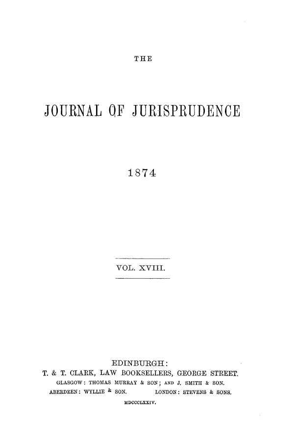 handle is hein.journals/jjuris18 and id is 1 raw text is: THE

JOURNAL QF JURISPRUDENCE
1874

VOL. XVIII.

EDINBITRGHI:
T. & T. CLARK, LAW BOOKSELLERS, GEORGE STREET.
GLASGOW: THOMAS MURRAY & SON; AND J. SMITH & SON.
ABERDEEN: WYLLIE & SON.       LONDON: STEVENS & SONS.
MDCCCLXXIV.


