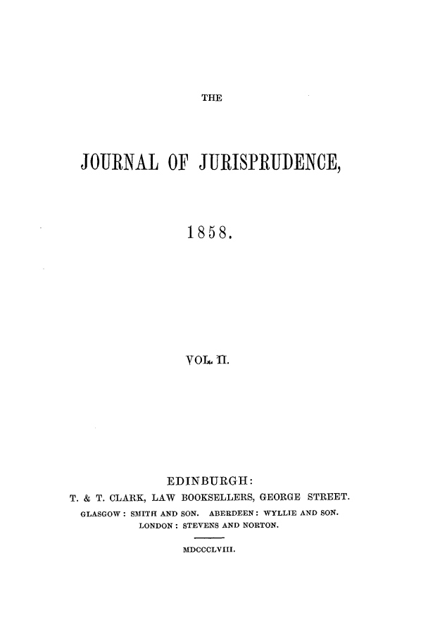 handle is hein.journals/jjuris2 and id is 1 raw text is: THE

JOURNAL OF JURISPRUDENCE,
1858.
VOL U.
EDINBURGH :
T. & T. CLARK, LAW BOOKSELLERS, GEORGE STREET.
GLASGOW: SATITH AND SON. ABERDEEN: WYLLIE AND SON.
LONDON: STEVENS AND NORTON.
MDCCCLVIII.


