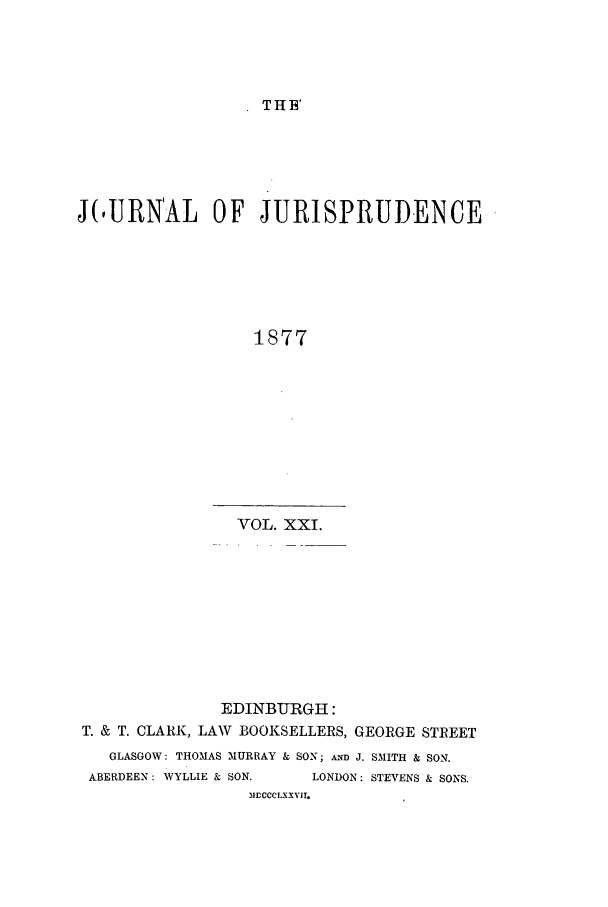 handle is hein.journals/jjuris21 and id is 1 raw text is: THE'

J(,URN'AL OF JURISPRUDENCE
1877
VOL. XXI.

EDINBURGH:
T. & T. CLARK, LAW BOOKSELLERS, GEORGE STREET
GLASGOW: THOMAS MURRAY & SON; A.ND J. SMITH & SON.
ABERDEEN: WYLLIE & SON.       LONDON: STEVENS & SONS.
MDCCCLXXVII.


