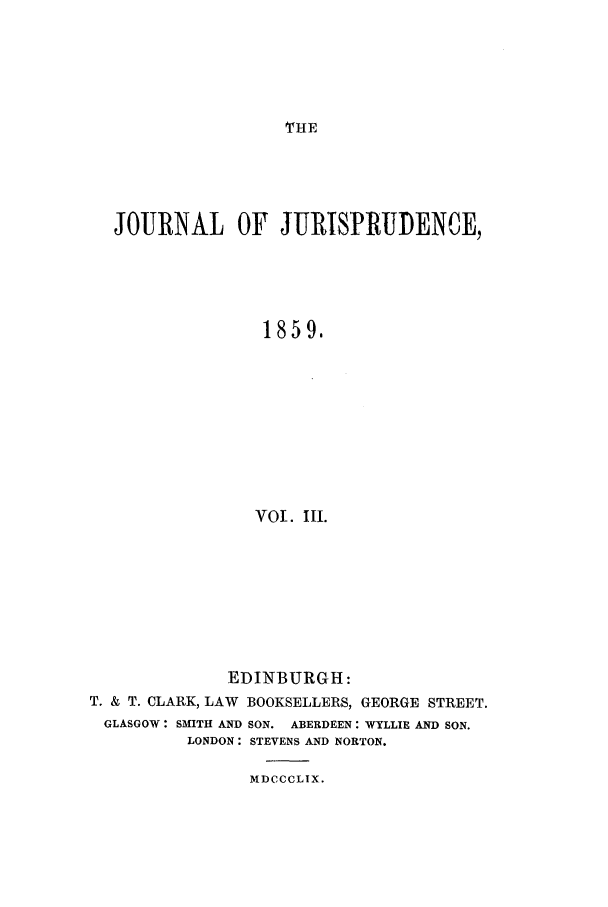 handle is hein.journals/jjuris3 and id is 1 raw text is: THE

JOURNAL OF JURTSPRUDENCE,
1859.
VOl. Ill.

EDINBURGH:
T. & T. CLARK, LAW BOOKSELLERS, GEORGE STREET.
GLASGOW: SMITH AND SON. ABERDEEN: WYLLIE AND SON.
LONDON: STEVENS AND NORTON.
MDCCCLIX.


