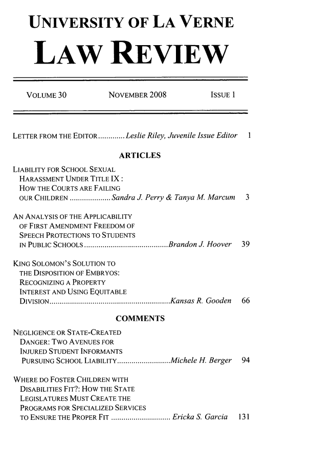 handle is hein.journals/jjuvl30 and id is 1 raw text is: UNIVERSITY OF LA VERNE
LAW REVIEW
VOLUME 30          NOVEMBER 2008          ISSUE 1
LETTER FROM THE EDITOR ............. Leslie Riley, Juvenile Issue Editor  I
ARTICLES
LIABILITY FOR SCHOOL SEXUAL
HARASSMENT UNDER TITLE IX:
HOW THE COURTS ARE FAILING
OUR CHILDREN .................... Sandra J. Perry & Tanya M. Marcum  3
AN ANALYSIS OF THE APPLICABILITY
OF FIRST AMENDMENT FREEDOM OF
SPEECH PROTECTIONS TO STUDENTS
IN  PUBLIC SCHOOLS ......................................... Brandon J. Hoover  39
KING SOLOMON'S SOLUTION TO
THE DISPOSITION OF EMBRYOS:
RECOGNIZING A PROPERTY
INTEREST AND USING EQUITABLE
D IVISION  ........................................................... Kansas  R. Gooden  66
COMMENTS
NEGLIGENCE OR STATE-CREATED
DANGER: Two AVENUES FOR
INJURED STUDENT INFORMANTS
PURSUING SCHOOL LIABILITY .......................... Michele H. Berger  94
WHERE DO FOSTER CHILDREN WITH
DISABILITIES FIT?: HOW THE STATE
LEGISLATURES MUST CREATE THE
PROGRAMS FOR SPECIALIZED SERVICES
TO ENSURE THE PROPER FIT ............................. Ericka S. Garcia  131


