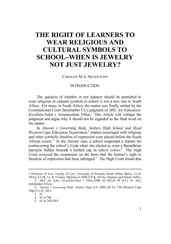 handle is hein.journals/jjuvl31 and id is 1 raw text is: THE RIGHT OF LEARNERS TO
WEAR RELIGIOUS AND
CULTURAL SYMBOLS TO
SCHOOL-WHEN IS JEWELRY
NOT JUST JEWELRY?
CAROLINE M.A. NICHOLSON*
INTRODUCTION
The question of whether or not learners should be permitted to
wear religious or cultural symbols to school is not a new one in South
Africa. For many in South Africa, the matter was finally settled by the
Constitutional Court (hereinafter CC) judgment of MECfor Education:
KwaZulu-Natal v Navaneethum Pillay.1 This Article will critique the
judgment and argue why it should not be regarded as the final word on
the matter.
In Antonie v Governing Body, Settlers High School and Head
Western Cape Education Department,2 matters associated with religious
and other symbolic freedom of expression were placed before the South
African courts.3 In the Antonie case, a school suspended a learner for
contravening the school's Code when she elected to wear a Rastafarian
hairstyle hidden beneath a knitted cap in school colors.4 The High
Court reversed the suspension on the basis that the learner's right to
freedom of expression had been infringed.5 The High Court found that
* Professor of Law, Faculty of Law. University of Pretoria. South Africa. Bproc. LL.B.
(Wits), LL.M., LL.D. (Unisa), Diploma in ADR (UP & AFSA), Attorney and Notary Public.
1. MEC for Edue.: KwaZulu-Natal v Pillay 2008 (2) BCLR 99 (CC) (S. Afr.)
(hereinafter Pillay).
2. Antonie v Governing Body, Settlers High Sch. 2002 (4) SA 738 (Western Cape
High Ct.) (S. Aft.).
3. Id.
4. Id. at 740.
5.  Id. at 7431-44A.


