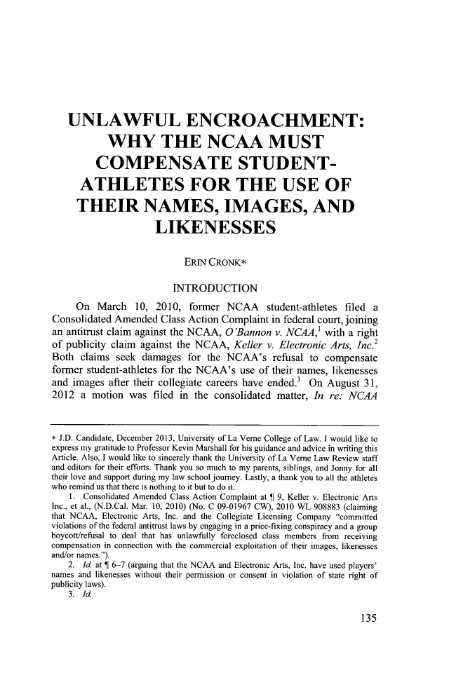handle is hein.journals/jjuvl34 and id is 147 raw text is: ï»¿UNLAWFUL ENCROACHMENT:
WHY THE NCAA MUST
COMPENSATE STUDENT-
ATHLETES FOR THE USE OF
THEIR NAMES, IMAGES, AND
LIKENESSES
ERIN CRONK*
INTRODUCTION
On March 10, 2010, former NCAA student-athletes filed a
Consolidated Amended Class Action Complaint in federal court, joining
an antitrust claim against the NCAA, O'Bannon v. NCAA, with a right
of publicity claim   against the NCAA, Keller v. Electronic Arts, Inc.2
Both claims seek damages for the NCAA's refusal to compensate
former student-athletes for the NCAA's use of their names, likenesses
and images after their collegiate careers have ended.3 On August 31,
2012 a motion was filed in the consolidated matter, In re: NCAA
* J.D. Candidate, December 2013, University of La Verne College of Law. I would like to
express my gratitude to Professor Kevin Marshall for his guidance and advice in writing this
Article. Also, I would like to sincerely thank the University of La Verne Law Review staff
and editors for their efforts. Thank you so much to my parents, siblings, and Jonny for all
their love and support during my law school journey. Lastly, a thank you to all the athletes
who remind us that there is nothing to it but to do it.
1. Consolidated Amended Class Action Complaint at   9, Keller v. Electronic Arts
Inc., et al., (N.D.Cal. Mar. 10, 2010) (No. C 09-01967 CW), 2010 WL 908883 (claiming
that NCAA, Electronic Arts, Inc. and the Collegiate Licensing Company committed
violations of the federal antitrust laws by engaging in a price-fixing conspiracy and a group
boycott/refusal to deal that has unlawfully foreclosed class members from receiving
compensation in connection with the commercial exploitation of their images, likenesses
and/or names.).
2. Id. at   6-7 (arguing that the NCAA and Electronic Arts, Inc. have used players'
names and likenesses without their permission or consent in violation of state right of
publicity laws).
3. Id.

135


