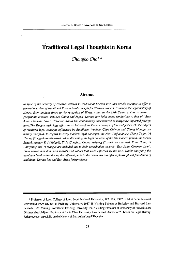 handle is hein.journals/jkorl3 and id is 85 raw text is: Journal of Korean Law, Vol. 3, No.1, 2003

Traditional Legal Thoughts in Korea
Chongko Choi *
Abstract
In spite of the scarcity of research related to traditional Korean law, this article attempts to offer a
general overview of traditional Korean legal concepts for Western readers. It surveys the legal history of
Korea, from ancient times to the reception of Western law in the 19th Century. Due to Korea's
geographic location- between China and Japan-Korean law holds many similarities to that of East
Asian Common Law. However, Korea has continuously endeavoured to indigenize imported foreign
laws. The Tangun mythology offers the archetype of the Korean concept of law and justice. On the subject
of medieval legal concepts influenced by Buddhism, Wonhyo, Choe Chiwon and Chong Mongju are
mainly analysed. In regard to early modern legal concepts, the Neo-Confucianists Chong Tojon, Yi
Hwang (Toegye) are discussed. When discussing the legal concepts of the late modern period, the Sirhak
School, namely Yi I (Yulgok), Yi 1k (Songho), Chong Yakyong (Tasan) are analysed. Kang Hang, Yi
Chinyoung and Yi Maegye are included due to their contribution towards East Asian Common Law.
Each period had dominant morals and values that were enforced by the law. Whilst analysing the
dominant legal values during the different periods, the article tries to offer a philosophical foundation of
traditional Korean law and East Asian jurisprudence.
* Professor of Law, College of Law, Seoul National University; 1970 BA; 1972 LLM at Seoul National
University; 1979 Dr. Jur. at Freiburg University; 1987-88 Visiting Scholar at Berkeley and Harvard Law
Schools; 1996 Visiting Professor at Freiburg University; 1997 Visiting Professor at University of Hawaii; 2002
Distinguished Adjunct Professor at Santa Clara University Law School; Author of 20 books on Legal History,
Jurisprudence, especially on the History of East Asian Legal Thoughts.


