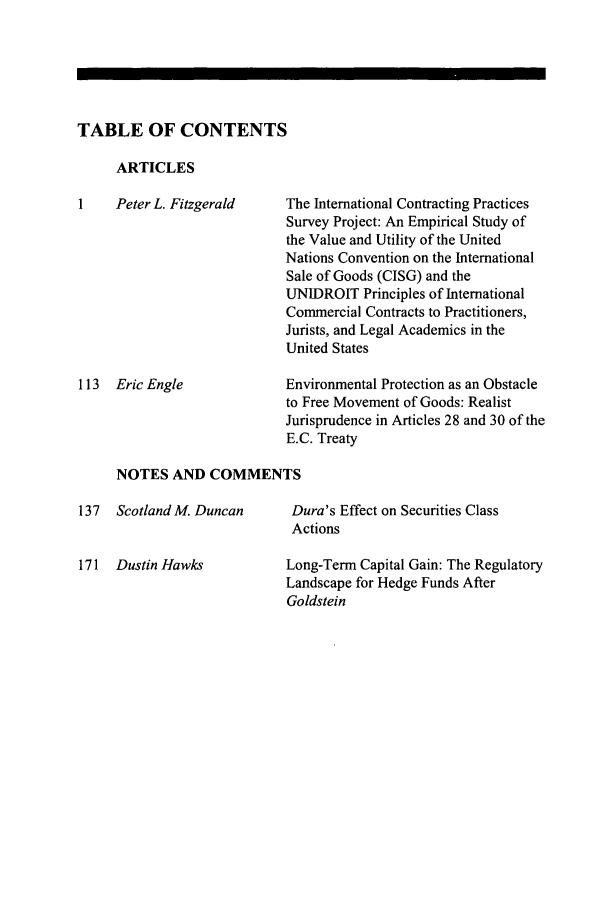 handle is hein.journals/jlac27 and id is 1 raw text is: 






TABLE OF CONTENTS


ARTICLES


1    Peter L. Fitzgerald










113 Eric Engle


The International Contracting Practices
Survey Project: An Empirical Study of
the Value and Utility of the United
Nations Convention on the International
Sale of Goods (CISG) and the
UNIDROIT Principles of International
Commercial Contracts to Practitioners,
Jurists, and Legal Academics in the
United States

Environmental Protection as an Obstacle
to Free Movement of Goods: Realist
Jurisprudence in Articles 28 and 30 of the
E.C. Treaty


NOTES AND COMMENTS


137 Scotland M. Duncan


171 Dustin Hawks


Dura's Effect on Securities Class
Actions

Long-Term Capital Gain: The Regulatory
Landscape for Hedge Funds After
Goldstein


