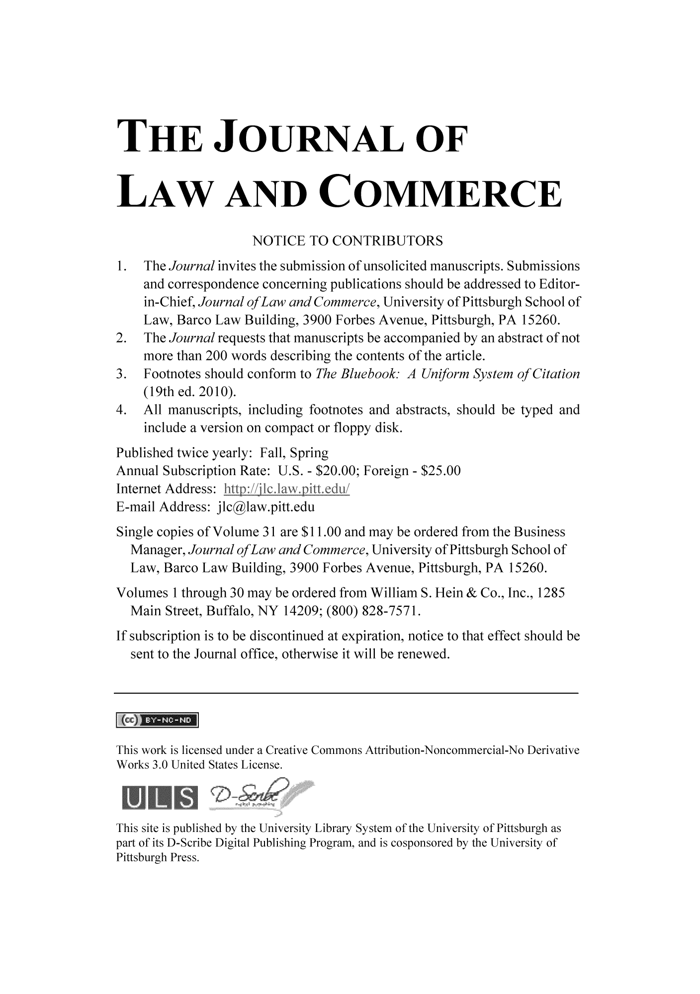 handle is hein.journals/jlac31 and id is 1 raw text is: THE JOURNAL OF
LAW AND COMMERCE
NOTICE TO CONTRIBUTORS
1.  The Journal invites the submission of unsolicited manuscripts. Submissions
and correspondence concerning publications should be addressed to Editor-
in-Chief, Journal ofLaw and Commerce, University of Pittsburgh School of
Law, Barco Law Building, 3900 Forbes Avenue, Pittsburgh, PA 15260.
2.  The Journal requests that manuscripts be accompanied by an abstract of not
more than 200 words describing the contents of the article.
3.  Footnotes should conform to The Bluebook. A Uniform System of Citation
(19th ed. 2010).
4.  All manuscripts, including footnotes and abstracts, should be typed and
include a version on compact or floppy disk.
Published twice yearly: Fall, Spring
Annual Subscription Rate: U.S. - $20.00; Foreign - $25.00
Internet Address:
E-mail Address: jlcglaw.pitt.edu
Single copies of Volume 31 are $11.00 and may be ordered from the Business
Manager, Journal ofLaw and Commerce, University of Pittsburgh School of
Law, Barco Law Building, 3900 Forbes Avenue, Pittsburgh, PA 15260.
Volumes 1 through 30 may be ordered from William S. Hein & Co., Inc., 1285
Main Street, Buffalo, NY 14209; (800) 828-7571.
If subscription is to be discontinued at expiration, notice to that effect should be
sent to the Journal office, otherwise it will be renewed.
This work is licensed under a Creative Commons Attribution-Noncommercial-No Derivative
Works 3.0 United States License.
This site is published by the University Library System of the University of Pittsburgh as
part of its D-Scribe Digital Publishing Program, and is cosponsored by the University of
Pittsburgh Press.


