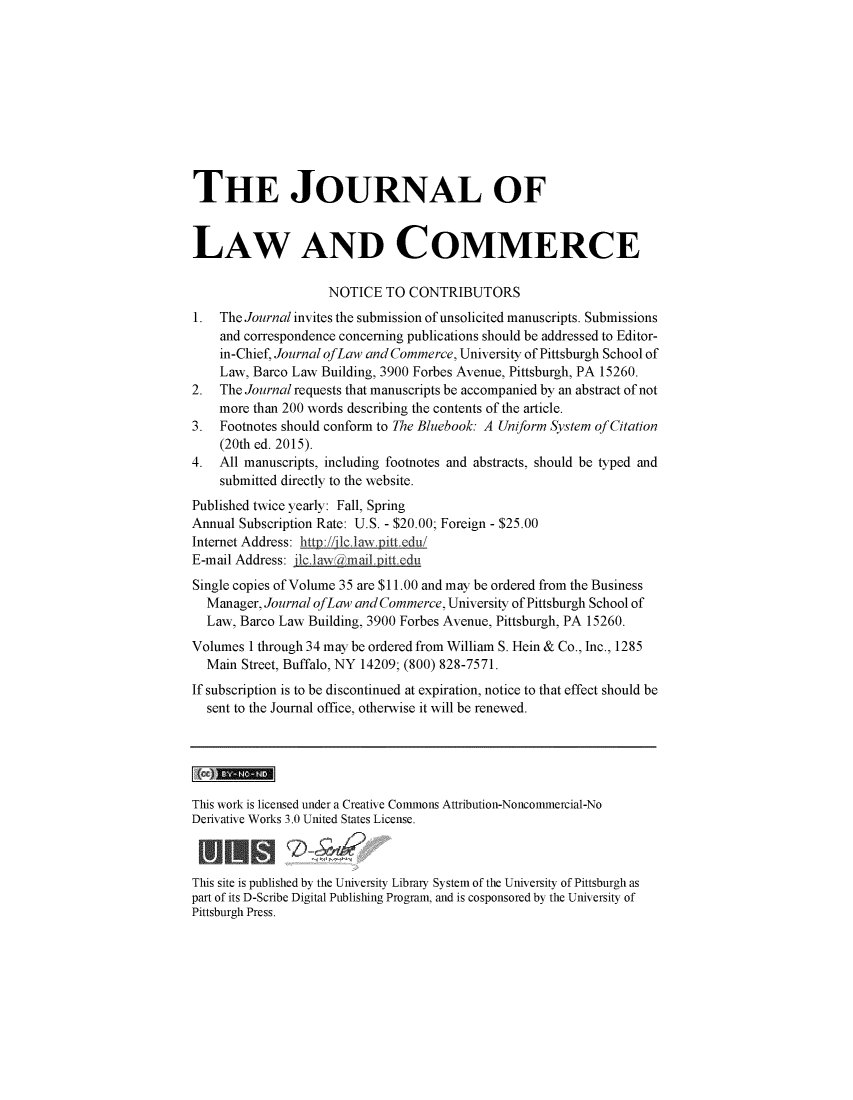 handle is hein.journals/jlac35 and id is 1 raw text is: 











THE JOURNAL OF


LAW AND COMMERCE

                    NOTICE   TO CONTRIBUTORS
1.  The Journal invites the submission of unsolicited manuscripts. Submissions
    and correspondence concerning publications should be addressed to Editor-
    in-Chief, Journal ofLaw and Commerce, University of Pittsburgh School of
    Law, Barco Law Building, 3900 Forbes Avenue, Pittsburgh, PA 15260.
2.  The Journal requests that manuscripts be accompanied by an abstract of not
    more than 200 words describing the contents of the article.
3.  Footnotes should conform to The Bluebook: A Uniform System of Citation
    (20th ed. 2015).
4.  All manuscripts, including footnotes and abstracts, should be typed and
    submitted directly to the website.
Published twice yearly: Fall, Spring
Annual Subscription Rate: U.S. - $20.00; Foreign - $25.00
Internet Address: htty://flclaw.pitt.edu/
E-mail Address: jlc1 aw mail. ittedu
Single copies of Volume 35 are $11.00 and may be ordered from the Business
  Manager, Journal ofLaw and Commerce, University of Pittsburgh School of
  Law, Barco Law Building, 3900 Forbes Avenue, Pittsburgh, PA 15260.
Volumes  1 through 34 may be ordered from William S. Hein & Co., Inc., 1285
  Main Street, Buffalo, NY 14209; (800) 828-7571.
If subscription is to be discontinued at expiration, notice to that effect should be
  sent to the Journal office, otherwise it will be renewed.





This work is licensed under a Creative Commons Attribution-Noncommercial-No
Derivative Works 3.0 United States License.



This site is published by the University Library System of the University of Pittsburgh as
part of its D-Scribe Digital Publishing Program, and is cosponsored by the University of
Pittsburgh Press.


