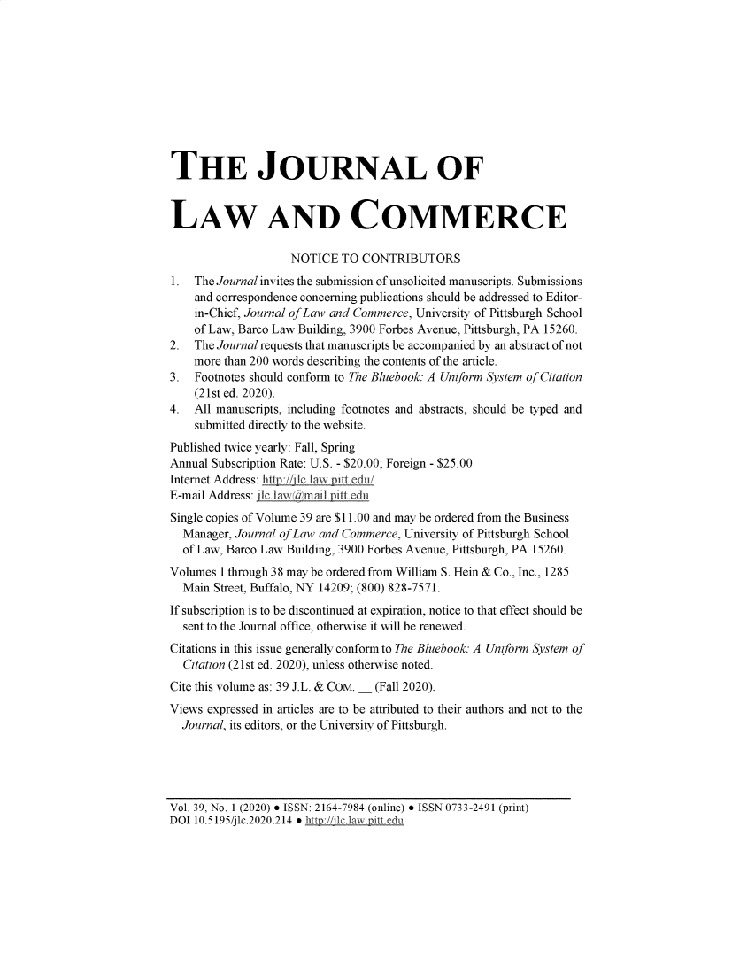 handle is hein.journals/jlac39 and id is 1 raw text is: THE JOURNAL OF
LAW AND COMMERCE
NOTICE TO CONTRIBUTORS
1. The Journal invites the submission of unsolicited manuscripts. Submissions
and correspondence concerning publications should be addressed to Editor-
in-Chief, Journal of Law and Commerce, University of Pittsburgh School
of Law, Barco Law Building, 3900 Forbes Avenue, Pittsburgh, PA 15260.
2. The Journal requests that manuscripts be accompanied by an abstract of not
more than 200 words describing the contents of the article.
3. Footnotes should conform to The Bluebook: A Uniform System of Citation
(21st ed. 2020).
4. All manuscripts, including footnotes and abstracts, should be typed and
submitted directly to the website.
Published twice yearly: Fall, Spring
Annual Subscription Rate: U.S. - $20.00; Foreign - $25.00
Internet Address: hts/ l1clawpittedu/
E-mail Address: jlc.iaw idmail.pitt.edu
Single copies of Volume 39 are $11.00 and may be ordered from the Business
Manager, Journal of Law and Commerce, University of Pittsburgh School
of Law, Barco Law Building, 3900 Forbes Avenue, Pittsburgh, PA 15260.
Volumes 1 through 38 may be ordered from William S. Hein & Co., Inc., 1285
Main Street, Buffalo, NY 14209; (800) 828-7571.
If subscription is to be discontinued at expiration, notice to that effect should be
sent to the Journal office, otherwise it will be renewed.
Citations in this issue generally conform to The Bluebook: A Uniform System of
Citation (21st ed. 2020), unless otherwise noted.
Cite this volume as: 39 J.L. & COM. _ (Fall 2020).
Views expressed in articles are to be attributed to their authors and not to the
Journal, its editors, or the University of Pittsburgh.

Vol. 39, No. 1 (2020)  ISSN: 2164-7984 (online)  ISSN 0733-2491 (print)
DOI 10.5195/jlc.2020.214  http://Ilc.awDittvedu


