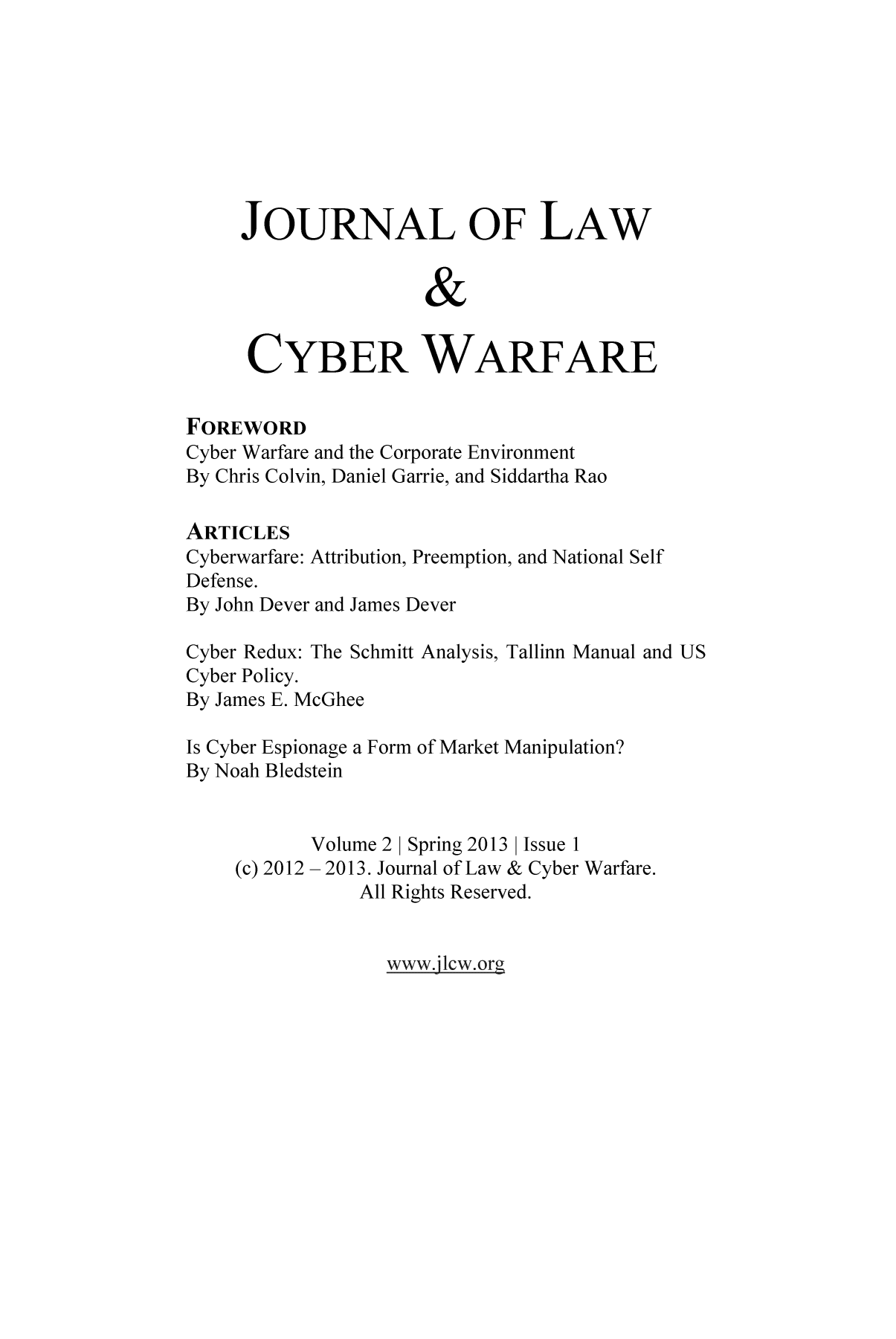 handle is hein.journals/jlacybrwa2 and id is 1 raw text is: JOURNAL OF LAW
&
CYBER WARFARE
FOREWORD
Cyber Warfare and the Corporate Environment
By Chris Colvin, Daniel Garrie, and Siddartha Rao
ARTICLES
Cyberwarfare: Attribution, Preemption, and National Self
Defense.
By John Dever and James Dever
Cyber Redux: The Schmitt Analysis, Tallinn Manual and US
Cyber Policy.
By James E. McGhee
Is Cyber Espionage a Form of Market Manipulation?
By Noah Bledstein
Volume 2 | Spring 2013 | Issue 1
(c) 2012 - 2013. Journal of Law & Cyber Warfare.
All Rights Reserved.

www .jlcw .org


