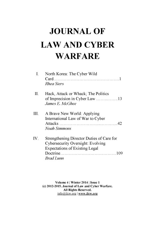 handle is hein.journals/jlacybrwa4 and id is 1 raw text is: 





       JOURNAL OF


   LAW AND CYBER

          WARFARE


 I.  North Korea: The Cyber Wild
     C a rd ..............................................1
     Rhea Siers

 II. Hack, Attack or Whack; The Politics
     of Imprecision in Cyber Law ...............13
     James E. McGhee

III. A Brave New World: Applying
     International Law of War to Cyber
     Attacks     ........................42
     Noah Simmons

IV.   Strengthening Director Duties of Care for
     Cybersecurity Oversight: Evolving
     Expectations of Existing Legal
     D octrin e ....................................... 109
     Brad Lunn




          Volume 4 | Winter 2014 | Issue 1
    (c) 2012-2015. Journal of Law and Cyber Warfare.
             All Rights Reserved.
           infOI~clwr~ vI mjora


