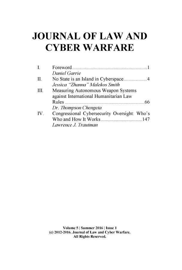 handle is hein.journals/jlacybrwa5 and id is 1 raw text is: 





JOURNAL OF LAW AND

     CYBER WARFARE


  I.    Foreword   ..................... ...........1
        Daniel Garrie
  II.   No State is an Island in Cyberspace..............4
        Jessica Zhanna Malekos Smith
  III.  Measuring Autonomous Weapon Systems
        against International Humanitarian Law
        Rules .......................66
        Dr. Thompson Chengeta
  IV.   Congressional Cybersecurity Oversight: Who's
        Who and How It Works       ...............147
        Lawrence J. Trautman



















            Volume 5 | Summer 2016 | Issue 1
      (c) 2012-2016. Journal of Law and Cyber Warfare.
                All Rights Reserved.



