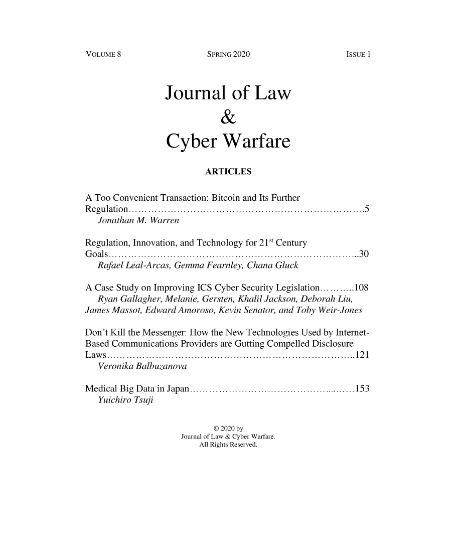 handle is hein.journals/jlacybrwa8 and id is 1 raw text is: 



SPRING 2020


                 Journal of Law

                             &

                  Cyber Warfare

                          ARTICLES

A Too Convenient Transaction: Bitcoin and Its Further
R eg u latio n ............................. ...............................5
   Jonathan M. Warren

Regulation, Innovation, and Technology for 21st Century
G o a ls ............................................... ....... .............. ......3 0
   Rafael Leal-Arcas, Gemma Fearnley, Chana Gluck

A Case Study on Improving ICS Cyber Security Legislation...... 108
   Ryan Gallagher, Melanie, Gersten, Khalil Jackson, Deborah Liu,
James Massot, Edward Amoroso, Kevin Senator, and Toby Weir-Jones

Don't Kill the Messenger: How the New Technologies Used by Internet-
Based Communications Providers are Gutting Compelled Disclosure
Laws ................................. ......... .... ..... ... .....121
   Veronika Balbuzanova

M edical Big D ata  in  Japan.......................... .... ..................153
   Yuichiro Tsuji


                            © 2020 by
                     Journal of Law & Cyber Warfare.
                         All Rights Reserved.


VOLUME 8


ISSUE 1


