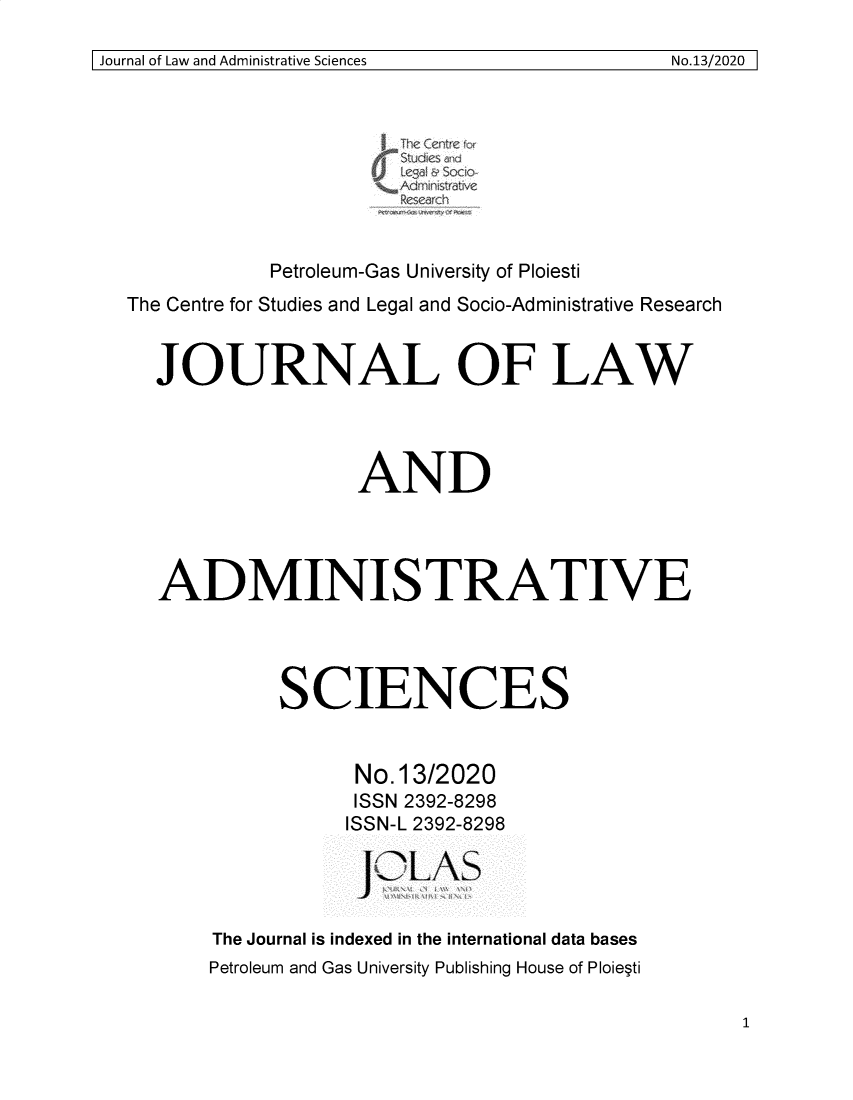 handle is hein.journals/jladsc13 and id is 1 raw text is: 

Journal of Law and Administrative Sciences       No.13/2020 I


                      / Adminitraiv



            Petroleum-Gas University of Ploiesti
The Centre for Studies and Legal and Socio-Administrative Research


  JOURNAL OF LAW




                    AND




   ADMINISTRATIVE




             SCIENCES


                   No. 13/2020
                   ISSN 2392-8298
                   ISSN-L 2392-8298

                      JL-AS


       The Journal is indexed in the international data bases
       Petroleum and Gas University Publishing House of Ploie~ti


SJournal of Law and Administrative Sciences


No.13/2020I


