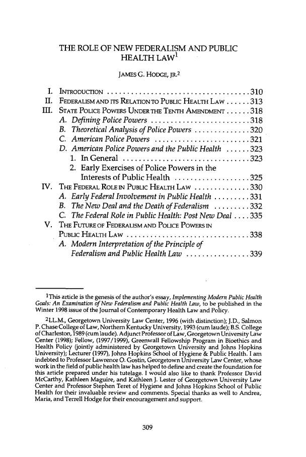 handle is hein.journals/jlah12 and id is 315 raw text is: THE ROLE OF NEW FEDERALISM AND PUBLIC
HEALTH LAW1
JAMES G. HODGE, JR.2
I.  INTRODUCTION  .................................... 310
II. FEDERAUSM AND ITS RELATIONTO PUBLIC HEALTH LAW ...... 313
III. STATE POLICE POWERS UNDER THE TENTH AMENDMENT ...... 318
A. Defining Police Powers ......................... 318
B. Theoretical Analysis of Police Powers .............. 320
C. American Police Powers ........................ 321
D. American Police Powers and the Public Health ...... 323
1.  In  General  ................................ 323
2. Early Exercises of Police Powers in the
Interests of Public Health ................... 325
IV. THE FEDERAL ROLE IN PUBLIC HEALTH LAW .............. 330
A. Early Federal Involvement in Public Health ......... 331
B. The New Deal and the Death of Federalism   ......... 332
C. The Federal Role in Public Health: Post New Deal .... 335
V. THE FuTuRE OF FEDERALISM AND POLICE POWERS IN
PUBLIC HEALTH LAW ................................ 338
A. Modern Interpretation of the Principle of
Federalism and Public Health Law   ................ 339
IThis article is the genesis of the author's essay, Implementing Modern Public Health
Goals: An Examination of New Federalism and Public Health Law, to be published in the
Winter 1998 issue of the Journal of Contemporary Health Law and Policy.
2LL.M., Georgetown University Law Center, 1996 (with distinction); J.D., Salmon
P. Chase College of Law, Northern Kentucky University, 1993 (cum laude); B.S. College
of Charleston, 1989 (cum laude). Adjunct Professor of Law, Georgetown University Law
Center (1998); Fellow, (1997/1999), Greenwall Fellowship Program in Bioethics and
Health Policy (jointly administered by Georgetown University and Johns Hopkins
University); Lecturer (1997), Johns Hopkins School of Hygiene & Public Health. I am
indebted to Professor Lawrence 0. Gostin, Georgetown University Law Center, whose
work in the field of public health law has helped to define and create the foundation for
this article prepared under his tutelage. I would also like to thank Professor David
McCarthy, Kathleen Maguire, and Kathleen J. Lester of Georgetown University Law
Center and Professor Stephen Teret of Hygiene and Johns Hopkins School of Public
Health for their invaluable review and comments. Special thanks as well to Andrea,
Maria, and Terrell Hodge for their encouragement and support.


