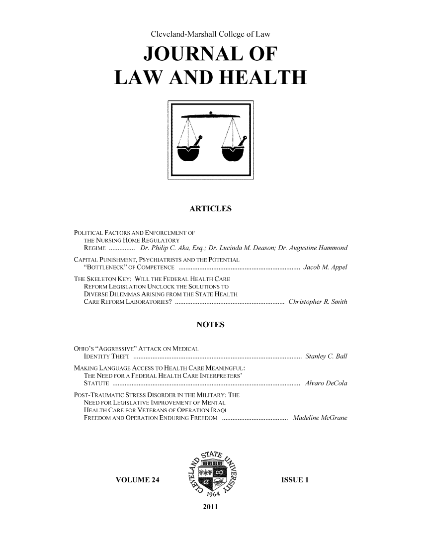 handle is hein.journals/jlah24 and id is 1 raw text is: Cleveland-Marshall College of Law

JOURNAL OF
LAW AND HEALTH

ARTICLES
POLITICAL FACTORS AND ENFORCEMENT OF
THE NURSING HOME REGULATORY
REGIME ............... Dr. Philip C. Aka, Esq.; Dr. Lucinda M. Deason; Dr. Augustine Hammond
CAPITAL PUNISHMENT, PSYCHIATRISTS AND THE POTENTIAL
BOTTLENECK OF COMPETENCE     .........................................Jacob M. Appel
THE SKELETON KEY: WILL THE FEDERAL HEALTH CARE
REFORM LEGISLATION UNCLOCK THE SOLUTIONS TO
DIVERSE DILEMMAS ARISING FROM THE STATE HEALTH
CARE REFORM LABORATORIES?    .....................................Christopher R. Smith
NOTES
OHIO'S AGGRESSIVE ATTACK ON MEDICAL
IDENTITY THEFT        ........................................................Stanley C. Ball
MAKING LANGUAGE ACCESS TO HEALTH CARE MEANINGFUL:
THE NEED FOR A FEDERAL HEALTH CARE INTERPRETERS'
STATUTE          ..............................................................Alvaro DeCola
POST-TRAUMATIC STRESS DISORDER IN THE MILITARY: THE
NEED FOR LEGISLATIVE IMPROVEMENT OF MENTAL
HEALTH CARE FOR VETERANS OF OPERATION IRAQI
FREEDOM AND OPERATION ENDURING FREEDOM   ........................Madeline McGrane

VOLUME 24

ISSUE 1

2011

fr~
/



